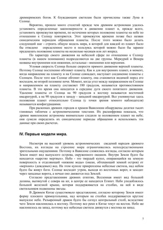 древнеримских богов. К блуждающим светилам были причислены также Луна и
Солнце.
Вероятно, прошло много столетий прежде чем древним астрономам удалось
установить определенные закономерности в движении планет и, прежде всего,
установить промежутки времени, по истечении которых положение планеты на небе по
отношению к Солнцу повторяется. Этот промежуток времени позже был назван
синодическим периодом обращения планеты. После этого можно было делать
следующий шаг - строить общую модель мира, в которой для каждой из планет было
бы отведено определенное место и пользуясь которой можно было бы заранее
предсказать положение планеты на несколько месяцев или лет вперед.
По характеру своего движения на небесной сфере по отношению к Солнцу
планеты (в нашем понимании) подразделяются на две группы. Меркурий и Венера
названы внутренними или нижними, остальные - внешними или верхними.
Угловая скорость Солнца больше скорости прямого движения верхней планеты.
Поэтому Солнце постепенно обгоняет планету. Как и для внутренних планет, в момент,
когда направление на планету и на Солнце совпадает, наступает соединение планеты с
Солнцем. После того как Солнце обгонит планету, она становится видимой перед его
восходом, во второй половине ночи. Момент, когда угол между направлением на Солнце
и направлением на планету составляет 180 градусов, называется противостоянием
планеты. В это время она находится в середине дуги своего попятного движения.
Удаление планеты от Солнца на 90 градусов к востоку называется восточной
квадратурой, а на 90 градусов к западу - западной квадратурой. Все упомянутые здесь
положения планет относительно Солнца (с точки зрения земного наблюдателя)
называются конфигурациями.
При раскопках древних городов и храмов Вавилонии обнаружены десятки тысяч
глиняных табличек с астрономическими текстами. Их расшифровка показала, что
древне вавилонские астрономы внимательно следили за положением планет на небе;
они сумели определить их синодические периоды обращения и использовать эти
данные при своих расчетах.
IV. Первые модели мира.
Несмотря на высокий уровень астрономических сведений народов древнего
Востока, их взгляды на строение мира ограничивались непосредственными
зрительными ощущениями. Поэтому в Вавилоне сложились взгляды, согласно которым
Земля имеет вид выпуклого острова, окруженного океаном. Внутри Земли будто бы
находится «царство мертвых». Небо - это твердый купол, опирающийся на земную
поверхность и отделяющий «нижние воды» (океан, обтекающий земной остров) от
«верхних» (дождевых) вод. На этом куполе прикреплены небесные светила, над небом
будто бы живут боги. Солнце восходит утром, выходя из восточных ворот, и заходит
через западные ворота, а ночью оно движется под Землей.
Согласно представлениям древних египтян, Вселенная имеет вид большой
долины, вытянутой с севера на юг, в центре ее находится Египет. Небо уподоблялось
большой железной крыше, которая поддерживается на столбах, на ней в виде
светильников подвешены звезды.
В Древнем Китае существовало представление, согласно которому Земля имеет
форму плоского прямоугольника, над которым на столбах поддерживается круглое
выпуклое небо. Разъяренный дракон будто бы согнул центральный столб, вследствие
чего Земля наклонилась к востоку. Поэтому все реки в Китае текут на восток. Небо же
наклонилось на запад, поэтому все небесные светила движутся с востока на запад.
3
 