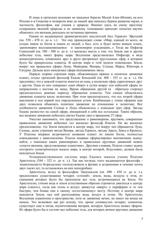 И лишь в греческих колониях на западных берегах Малой Азии (Иония), на юге
Италии и в Сицилии в четвертом веке до нашей эры началось бурное развитие науки, в
частности, философии, как учения о природе. Именно здесь на смену простому
созерцанию явлений природы и их наивному толкованию приходят попытки научно
объяснить эти явления, разгадать их истинные причины.
Одним из выдающихся древнегреческих мыслителей был Гераклит Эфесский
(ок. 530 - 470 гг. до н. э.). Это ему принадлежат слова: «Мир, единый из всего, не
создан никем из богов и никем из людей, а был, есть и будет вечно живым огнем,
закономерно воспламеняющимся и закономерно угасающим...» Тогда же Пифагор
Самосский (ок. 580 - 500 гг. до н. э.) высказал мысль о том, что Земля, как и другие
небесные тела, имеет форму шара. Вселенная представлялась Пифагору в виде
концентрических, вложенных друг в друга прозрачных хрустальных сфер, к которым
будто бы прикреплены планеты. В центре мира в этой модели помещалась Земля,
вокруг нее вращались сферы Луны, Меркурия, Венеры, Солнца, Марса, Юпитера и
Сатурна. Дальше всех находилась сфера неподвижных звезд.
Первую теорию строения мира, объясняющую прямое и попятное движение
планет, создал греческий философ Евдокс Книдский (ок. 408 - 355 гг. до н. э.). Он
предложил, что у каждой планеты имеется не одна, а несколько сфер, скрепленных друг
с другом. Одна из них совершает один оборот в сутки вокруг оси небесной сферы по
направлению с востока на запад. Время обращения другой (в обратную сторону)
предполагалось равным периоду обращения планеты. Тем самым объяснялось
движение планеты вдоль эклиптики. При этом предполагалось, что ось второй сферы
наклонена к оси первой под определенным углом. Комбинация с этими сферами еще
двух позволяла объяснить попятное движение по отношению к эклиптике. Все
особенности движения Солнца и Луны объяснялось с помощью трех сфер. Звезды
Евдокс разместил на одной сфере, вмещающей в себя все остальные. Таким образом,
все видимое движение небесных светил Евдокс свел к вращению 27 сфер.
Уместно напомнить, что представление о равномерном, круговом, совершенно
правильном движении небесных тел высказал философ Платон. Он же высказал
предположение, что Земля находится в центре мира, что вокруг нее обращается Луна,
Солнце, далее утренняя звезда Венера, звезда Гермеса, звезды Ареса, Зевса и Кроноса.
У Платона впервые встречаются названия планет по имени богов, полностью
совпадающие с вавилонскими. Платон впервые сформулировал математикам задачу:
найти, с помощью каких равномерных и правильных круговых движений можно
«спасти явления, представляемые планетами». Другими словами, Платон ставил задачу
построить геометрическую модель мира, в центре которой, безусловно, должна была
находиться Земля.
Усовершенствованием системы мира Евдокса занялся ученик Платона
Аристотель (384 - 322 гг. до н. э.). Так как взгляды этого выдающегося философа -
энциклопедиста безраздельно господствовали в физике и астрономии в течение почти
двух тысяч лет, то остановлюсь на них поподробнее.
Аристотель, вслед за философом Эмпедоклом (ок. 490 - 430 гг. до н. э.),
предположил существование четырех «стихий»: земли, воды, воздуха и огня, из
смешения которых будто бы произошли все тела, встречающиеся на Земле. По
Аристотелю, стихии вода и земля естественным образом стремятся двигаться к центру
мира («вниз»), тогда как огонь и воздух движутся «вверх» к периферии и то тем
быстрее, чем ближе они к своему «естественному» месту. Поэтому в центре мира
находится Земля, над ней расположены вода, воздух и огонь. По Аристотелю,
Вселенная ограничена в пространстве, хотя ее движение вечно, не имеет ни конца ни
начала. Это возможно как раз потоиу, что, кроме упомянутых четырех элементов,
существует еще и пятая, неуничтожимая материя, которую Аристотель назвал эфиром.
Из эфира будто бы и состоят все небесные тела, для которых вечное круговое движение
4
 