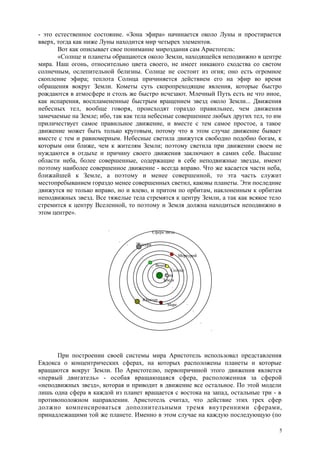- это естественное состояние. «Зона эфира» начинается около Луны и простирается
вверх, тогда как ниже Луны находится мир четырех элементов.
Вот как описывает свое понимание мироздания сам Аристотель:
«Солнце и планеты обращаются около Земли, находящейся неподвижно в центре
мира. Наш огонь, относительно цвета своего, не имеет никакого сходства со светом
солнечным, ослепительной белизны. Солнце не состоит из огня; оно есть огромное
скопление эфира; теплота Солнца причиняется действием его на эфир во время
обращения вокруг Земли. Кометы суть скоропреходящие явления, которые быстро
рождаются в атмосфере и столь же быстро исчезают. Млечный Путь есть не что иное,
как испарения, воспламененные быстрым вращением звезд около Земли... Движения
небесных тел, вообще говоря, происходят гораздо правильнее, чем движения
замечаемые на Земле; ибо, так как тела небесные совершеннее любых других тел, то им
приличествует самое правильное движение, и вместе с тем самое простое, а такое
движение может быть только круговым, потому что в этом случае движение бывает
вместе с тем и равномерным. Небесные светила движутся свободно подобно богам, к
которым они ближе, чем к жителям Земли; поэтому светила при движении своем не
нуждаются в отдыхе и причину своего движения заключают в самих себе. Высшие
области неба, более совершенные, содержащие в себе неподвижные звезды, имеют
поэтому наиболее совершенное движение - всегда вправо. Что же касается части неба,
ближайшей к Земле, а поэтому и менее совершенной, то эта часть служит
местопребыванием гораздо менее совершенных светил, каковы планеты. Эти последние
движутся не только вправо, но и влево, и притом по орбитам, наклоненным к орбитам
неподвижных звезд. Все тяжелые тела стремятся к центру Земли, а так как всякое тело
стремится к центру Вселенной, то поэтому и Земля должна находиться неподвижно в
этом центре».
Сфера звезд
Сатурн
Меркурий
Венера
Солнце
Луна
Земля
Юпитер
Марс
При построении своей системы мира Аристотель использовал представления
Евдокса о концентрических сферах, на которых расположены планеты и которые
вращаются вокруг Земли. По Аристотелю, первопричиной этого движения является
«первый двигатель» - особая вращающаяся сфера, расположенная за сферой
«неподвижных звезд», которая и приводит в движение все остальное. По этой модели
лишь одна сфера в каждой из планет вращается с востока на запад, остальные три - в
противоположном направлении. Аристотель считал, что действие этих трех сфер
должно компенсироваться дополнительными тремя внутренними сферами,
принадлежащими той же планете. Именно в этом случае на каждую последующую (по
5
 