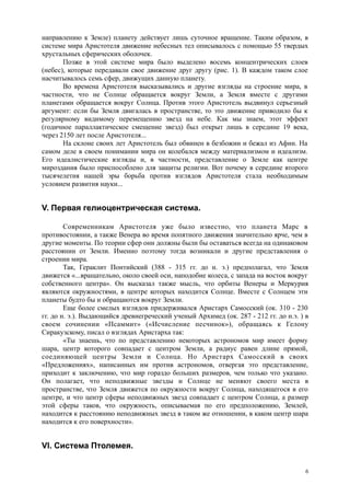 направлению к Земле) планету действует лишь суточное вращение. Таким образом, в
системе мира Аристотеля движение небесных тел описывалось с помощью 55 твердых
хрустальных сферических оболочек.
Позже в этой системе мира было выделено восемь концентрических слоев
(небес), которые передавали свое движение друг другу (рис. 1). В каждом таком слое
насчитывалось семь сфер, движущих данную планету.
Во времена Аристотеля высказывались и другие взгляды на строение мира, в
частности, что не Солнце обращается вокруг Земли, а Земля вместе с другими
планетами обращается вокруг Солнца. Против этого Аристотель выдвинул серьезный
аргумент: если бы Земля двигалась в пространстве, то это движение приводило бы к
регулярному видимому перемещению звезд на небе. Как мы знаем, этот эффект
(годичное параллактическое смещение звезд) был открыт лишь в середине 19 века,
через 2150 лет после Аристотеля...
На склоне своих лет Аристотель был обвинен в безбожии и бежал из Афин. На
самом деле в своем понимании мира он колебался между материализмом и идеализм.
Его идеалистические взгляды и, в частности, представление о Земле как центре
мироздания было приспособлено для защиты религии. Вот почему в середине второго
тысячелетия нашей эры борьба против взглядов Аристотеля стала необходимым
условием развития науки...
V. Первая гелиоцентрическая система.
Современникам Аристотеля уже было известно, что планета Марс в
противостоянии, а также Венера во время попятного движения значительно ярче, чем в
другие моменты. По теории сфер они должны были бы оставаться всегда на одинаковом
расстоянии от Земли. Именно поэтому тогда возникали и другие представления о
строении мира.
Так, Гераклит Понтийский (388 - 315 гг. до н. э.) предполагал, что Земля
движется «...вращательно, около своей оси, наподобие колеса, с запада на восток вокруг
собственного центра». Он высказал также мысль, что орбиты Венеры и Меркурия
являются окружностями, в центре которых находится Солнце. Вместе с Солнцем эти
планеты будто бы и обращаются вокруг Земли.
Еще более смелых взглядов придерживался Аристарх Самосский (ок. 310 - 230
гг. до н. э.). Выдающийся древнегреческий ученый Архимед (ок. 287 - 212 гг. до н.э. ) в
своем сочинении «Псаммит» («Исчисление песчинок»), обращаясь к Гелону
Сиракузскому, писал о взглядах Аристарха так:
«Ты знаешь, что по представлению некоторых астрономов мир имеет форму
шара, центр которого совпадает с центром Земли, а радиус равен длине прямой,
соединяющей центры Земли и Солнца. Но Аристарх Самосский в своих
«Предложениях», написанных им против астрономов, отвергая это представление,
приходит к заключению, что мир гораздо больших размеров, чем только что указано.
Он полагает, что неподвижные звезды и Солнце не меняют своего места в
пространстве, что Земля движется по окружности вокруг Солнца, находящегося в его
центре, и что центр сферы неподвижных звезд совпадает с центром Солнца, а размер
этой сферы таков, что окружность, описываемая по его предположению, Землей,
находится к расстоянию неподвижных звезд в таком же отношении, в каком центр шара
находится к его поверхности».
VI. Система Птолемея.
6
 