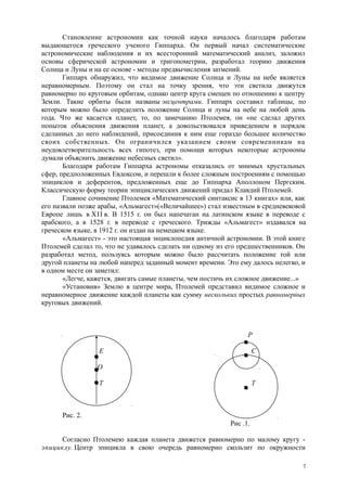 Становление астрономии как точной науки началось благодаря работам
выдающегося греческого ученого Гиппарха. Он первый начал систематические
астрономические наблюдения и их всесторонний математический анализ, заложил
основы сферической астрономии и тригонометрии, разработал теорию движения
Солнца и Луны и на ее основе - методы предвычисления затмений.
Гиппарх обнаружил, что видимое движение Солнца и Луны на небе является
неравномерным. Поэтому он стал на точку зрения, что эти светила движутся
равномерно по круговым орбитам, однако центр круга смещен по отношению к центру
Земли. Такие орбиты были названы эксцентрами. Гиппарх составил таблицы, по
которым можно было определить положение Солнца и луны на небе на любой день
года. Что же касается планет, то, по замечанию Птолемея, он «не сделал других
попыток объяснения движения планет, а довольствовался приведением в порядок
сделанных до него наблюдений, присоединив к ним еще гораздо большее количество
своих собственных. Он ограничился указанием своим современникам на
неудовлетворительность всех гипотез, при помощи которых некоторые астрономы
думали объяснить движение небесных светил».
Благодаря работам Гиппарха астрономы отказались от мнимых хрустальных
сфер, предположенных Евдоксом, и перешли к более сложным построениям с помощью
эпициклов и деферентов, предложенных еще до Гиппарха Аполлоном Пергским.
Классическую форму теории эпициклических движений придал Клавдий Птолемей.
Главное сочинение Птолемея «Математический синтаксис в 13 книгах» или, как
его назвали позже арабы, «Альмагест»(«Величайшее») стал известным в средневековой
Европе лишь в XII в. В 1515 г. он был напечатан на латинском языке в переводе с
арабского, а в 1528 г. в переводе с греческого. Трижды «Альмагест» издавался на
греческом языке, в 1912 г. он издан на немецком языке.
«Альмагест» - это настоящая энциклопедия античной астрономии. В этой книге
Птолемей сделал то, что не удавалось сделать ни одному из его предшественников. Он
разработал метод, пользуясь которым можно было рассчитать положение той или
другой планеты на любой наперед заданный момент времени. Это ему далось нелегко, и
в одном месте он заметил:
«Легче, кажется, двигать самые планеты, чем постичь их сложное движение...»
«Установив» Землю в центре мира, Птолемей представил видимое сложное и
неравномерное движение каждой планеты как сумму нескольких простых равномерных
круговых движений.
Р
Е С
О
Т Т
Рис. 2.
Рис .1.
Согласно Птолемею каждая планета движется равномерно по малому кругу -
эпициклу. Центр эпицикла в свою очередь равномерно скользит по окружности
7
 