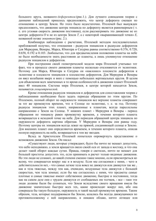 большого круга, названого деферентом (рис.1.). Для лучшего совпадения теории с
данными наблюдений пришлось предположить, что центр деферента смещен по
отношению к центру Земли. Но этого было недостаточно. Птолемей был вынужден
предположить, что движение центра эпицикла по деференту является равномерным ( т.
е. его угловая скорость движения постоянна), если рассматривать это движение не из
центра деферента О и не из центра Земли Т, а с некоторой «выравнивающей точки» Е,
названной позже эквантом (рис. 2.).
Комбинируя наблюдения с расчетами, Птолемей методом последовательных
приближений получил, что отношения - радиусов эпициклов к радиусам деферентов
для Меркурия, Венеры, Марса, Юпитера и Сатурна равны соответственно 0.376, 0.720,
0.658, 0.192 и 0.103. Любопытно, что для предвычисления положения планеты на небе
не было необходимости знать расстояния до планеты, а лишь упомянутое отношение
радиусов эпициклов и деферентов.
При построении своей геометрической модели мира Птолемей учитывал тот
факт, что в процессе своего движения планеты несколько отклоняются от эклиптики.
Поэтому для Марса, Юпитера и Сатурна он «наклонил» плоскости деферентов к
эклиптике и плоскости эпициклов к плоскостям деферентов. Для Меркурия и Венеры
он ввел колебания вверх и вниз с помощью небольших вертикальных кругов. В целом
для объяснения всех замеченных в то время особенностей в движении планет Птолемей
ввел 40 эпициклов. Система мира Птолемея, в центре которой находится Земля,
называется геоцентрической.
Кроме отношения радиусов эпициклов и деферентов для сопоставления теории с
наблюдениями необходимо было задать периоды обращения по этим кругам. По
Птолемею, полный оборот по окружности эпициклов все верхние планеты совершают
за тот же промежуток времени, что и Солнце по эклиптике, т. е. за год. Поэтому
радиусы эпициклов этих планет, направленные к планетам, всегда параллельны
направлению с Земли на Солнце. У нижних планет - Меркурия и Венеры - период
обращения по эпициклу равен промежутку времени, а течении которого планета
возвращается к исходной точке на небе. Для периодов обращений центра эпицикла по
окружности деферента картина обратная. У Меркурия и Венеры они равны году.
Поэтому центры их эпициклов всегда лежат на прямой, соединяющей солнце и Землю.
Для внешних планет они определяются временем, в течении которого планета, описав
полную окружность на небе, возвращается к тем же звездам.
Вслед за Аристотелем Птолемей попытался опровергнуть представление о
возможном движении Земли. Он писал:
«Существуют люди, которые утверждают, будто бы ничто не мешает допустить,
что небо неподвижно, а земля вращается около своей оси от запада к востоку, и что она
делает такой оборот каждые сутки. Правда, говоря о светилах, ничто не мешает для
большей простоты допустить это, если принимать в расчет только видимые движения.
Но эти люди не сознают, до какой степени смешно такое мнение, если присмотреться ко
всему, что совершается вокруг нас и в воздухе. Если мы согласимся с ними, - чего в
действительности нет, - что самые легкие тела вовсе не движутся или движутся так же ,
как и тела тяжелые, между тем как, очевидно, воздушные тела движутся с большей
скоростью, чем тела земные; если бы мы согласились с ними, что предметы самые
плотные и самые тяжелые имеют собственное движение, быстрое и постоянное, тогда
как на самом деле они с трудом движутся от сообщаемых им толчков, - все - таки эти
люди должны были бы сознаться, что Земля вследствие своего вращения имела бы
движение значительно быстрее всех тех, какие происходят вокруг нее, ибо она
совершала бы такую большую, окружность в такой малый промежуток времени. Таким
образом, тела, которые поддерживали бы Землю, казались бы всегда движущимися по
противоположному с ней направлению, и никакое облако, ничто летящее или
8
 