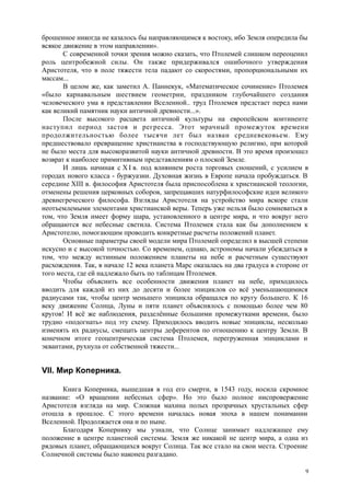 брошенное никогда не казалось бы направляющимся к востоку, ибо Земля опередила бы
всякое движение в этом направлении».
С современной точки зрения можно сказать, что Птолемей слишком переоценил
роль центробежной силы. Он также придерживался ошибочного утверждения
Аристотеля, что в поле тяжести тела падают со скоростями, пропорциональными их
массам...
В целом же, как заметил А. Паннекук, «Математическое сочинение» Птолемея
«было карнавальным шествием геометрии, праздником глубочайшего создания
человеческого ума в представлении Вселенной.. труд Птолемея предстает перед нами
как великий памятник науки античной древности...».
После высокого расцвета античной культуры на европейском континенте
наступил период застоя и регресса. Этот мрачный промежуток времени
продолжительностью более тысячи лет был назван средневековьем. Ему
предшествовало превращение христианства в господствующую религию, при которой
не было места для высокоразвитой науки античной древности. В это время произошел
возврат к наиболее примитивным представлениям о плоской Земле.
И лишь начиная с X I в. под влиянием роста торговых сношений, с усилием в
городах нового класса - буржуазии. Духовная жизнь в Европе начала пробуждаться. В
середине XIII в. философия Аристотеля была приспособлена к христианской теологии,
отменены решения церковных соборов, запрещавших натурфилософские идеи великого
древнегреческого философа. Взгляды Аристотеля на устройство мира вскоре стали
неотъемлемыми элементами христианской веры. Теперь уже нельзя было сомневаться в
том, что Земля имеет форму шара, установленного в центре мира, и что вокруг него
обращаются все небесные светила. Система Птолемея стала как бы дополнением к
Аристотелю, помогающим проводить конкретные расчеты положений планет.
Основные параметры своей модели мира Птолемей определил в высшей степени
искусно и с высокой точностью. Со временем, однако, астрономы начали убеждаться в
том, что между истинным положением планеты на небе и расчетным существуют
расхождения. Так, в начале 12 века планета Марс оказалась на два градуса в стороне от
того места, где ей надлежало быть по таблицам Птолемея.
Чтобы объяснить все особенности движения планет на небе, приходилось
вводить для каждой из них до десяти и более эпициклов со всё уменьшающимися
радиусами так, чтобы центр меньшего эпицикла обращался по кругу большего. К 16
веку движение Солнца, Луны и пяти планет объяснялось с помощью более чем 80
кругов! И всё же наблюдения, разделённые большими промежутками времени, было
трудно «подогнать» под эту схему. Приходилось вводить новые эпициклы, несколько
изменять их радиусы, смещать центры деферентов по отношению к центру Земли. В
конечном итоге геоцентрическая система Птолемея, перегруженная эпициклами и
эквантами, рухнула от собственной тяжести...
VII. Мир Коперника.
Книга Коперника, вышедшая в год его смерти, в 1543 году, носила скромное
название: «О вращении небесных сфер». Но это было полное ниспровержение
Аристотеля взгляда на мир. Сложная махина полых прозрачных хрустальных сфер
отошла в прошлое. С этого времени началась новая эпоха в нашем понимании
Вселенной. Продолжается она и по ныне.
Благодаря Копернику мы узнали, что Солнце занимает надлежащее ему
положение в центре планетной системы. Земля же никакой не центр мира, а одна из
рядовых планет, обращающихся вокруг Солнца. Так все стало на свои места. Строение
Солнечной системы было наконец разгадано.
9
 