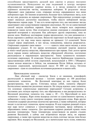 способными предотвратить дальней шее сжатие п роцесс внезапно
останавливается. Немедленно на еще падающий к центру материал
обрушиваются встречные ударные волны, и в звезду вливастся оп<ргия
огромного количествя чягтиц, называемых нейтрино. В результате звезда
сбрасывает свои наружные слои, открывая взгляду скрывавшееся под ними
нейтронное ядро. По мнению астрономов, большая часть нейтронных звезд, если
не все они, родились во взрывах сверхновых. При определенных условиях ядро
может оказаться достаточно массивным, чтобы вместо нейтронной звезды
образовалась черная дыра. У нас есть ясная картина того, как массивные звезды
заканчивают свое существование взрывами свеухновых. Но это не единственный
способ запуска подобных взрывов. Лишь около четверти всех сверхновых
появляется таким путем. Оии отличаются своими спектрами и специфической
картиной возгорания и затухания. Как действуют другие сверхновые, пока не
вполне ясно. Наиболее достоверная теория предполагает, что они начинаются с
белых карликов в двойных сис;емах. Вешество перетекает на белый карлик с его
партнера до тех пор, иока масса карлика не превысит 1,4 солнечной. Затем
следует взрыв сверхновой, и вся звезда, повидимому, навсегда разрушается.
Сверхновая сохраняет свою макси- ~~~~~~ ядкость лишь около месяца, а затем
непрерывно угасает. В это время источником световой энергии является
р~иоагл~вный распад вещества, образовавшегося при взрыве. Еше долгое время
после взрыва можно наблюдать вещество сброшенной оболочки, постепенно
расходящееся в окружающем пространстве. Такие туманности называют
остатками сверхновых. В созвездии Тельца имеется Крабовидная туманность,
представляющая собой остаток сверхновой, вспыхнувшей в 1054 г. Обширное
тонкое кольцо вещества в Лебеде, так называемая Петля Лебедя, осталась от
вспышки сверхновой, произошедшей около 30 000 лет назад, Остатки
сверхновых - одни из сильнейших источников радиоволн в иашем небе.
Происхождение элементов
Наш обычный мир - скалистая Земля с ее океанами, атмосферой,
растительной и животной жизнью - 'состоит примерно из 100 различных
химических элементов. Во Вселенной некоторые из них гораздо более
распространены, чем другие. Сочетаясь между собой, элементы образуют
бесчисленное множество различных веществ. Но откуда взялись сами элементы,
эти основные строительные кирпичики мироздания? Сегодня астрономы в
состоянии дать полную картину того, как образовались и как распределились по
Вселенной различные элементы (см. также с. 20 - 21). Простейший из всех
элементов - водород. Ядро атома водорода состоит из единственного протона, а
добавление к нему одного электрона заверша~ конструкцию атома. Ядра других
элементов содержат различные количества протонов, а также нейтронов, которые
входят в состав всех элементов, кроме водорода. В ходе ядерных реакций отдель
ные ядра могут сливаться с элементарными частицами, вроде нейтрона, и
образовывать новые элементы. Для протекания ядерных реакций нужны очень
высоние температуры. Такие температуры существовали на ранних стадиях
развития Вселенной, а сейчас они встречаются внутри звеэд, во взрывах
сверхновых, а также при падении вещества на очень плотные звезды типа белых
карликов. Весь водород во Вселенной, да и значительная часть гелия, появились
 