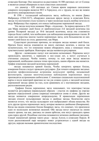 созвездии Кентавр. Оно находится на расстоянии 16 500 световых лет от Солнца
и является самым обширным из всех известных скоплений:
его диаметр - 620 световых лет. Самым ярким шаровым скоплением
северного полушария является М13 в Геркулесе, его с трудом, но все же можно
различить невооруженным глазом.
В 1596 г. голландский наблюдатель звезд, любитель, по имени Давид
Фабрициус (1564-1617), обнаружил довольно яркую звезду в созвездии Кита;
звезда эта постепенно стала тускнеть и через несколько недель вообще исчезла из
виду. Фабрициус был первым, кто описал наблюдение переменной звезды.
Эта звезда получила название Мира - ечудесная~. За период времени в 332
дня Мира изменяет свой блеск от приблизительно 2-й звездной величины (на
уровне Полярной звезды) до 10-й звездной величины, когда она становится
гораздо более слабой, чем необходимо для наблюдения невооруженным глазом. В
наши дни известны многие тысячи переменных звезд, хотя большинство из них
меняет свой блеск не столь драматично, как Мира.
Существуют различные причины, по которым звезды меняют свой блеск.
Причем блеск иногда изменяется на много световых величин, а иногда так
незначительно, что это изменение можно обнаружить лишь с помощью очень
чувствительных приборов. Некоторые звезды меняются регулярным.
Другие - неожиданно гаснут или внезапно вспыхивают. Перемены могут
происходить циклично, с периодом в нес~олько лет, а могут случаться в
считанные секунды. Чтобы понять, почему та или иная звезда является
переменной, необходимо сначала точно проследить, каким образом оиа меняется.
График изменения звездной величины переменной
звезды называется кривой блеска, Чтобы начертить кривую блеска,
измерения блеска следует проводить регулярно. Для точного измерения звездных
величии профессиональиые астрономы используют прибор, иазываемый
фотометром, сщпако многочисленные наблюдеиия перемеипых звезд
производятся астрономами-любителями. С помощыо специальио подготовленной
карты и после иекоторой практики не так уж сложно судить о звездной величине
перемеиной звезды лрямо на глаз, если сравиивать ее с постоянными звездами,
расположенными рядом.
Графики блеска переменных звеэд показывают, что пекоторыс:>везды
мсняю'гся регулярным (правильным) образом - участок их графика на отрезке
времеии определенной длины (периоде) повторяется снова и сиова. Другие же
звезды меняются совершенно непредсказуемо. К иравильным переменным
звездам относят пульсирующие звезды и двойныс звезды. Количество света
меняется оттого, что звезды пульсируют или выбрасывают облака вещества. Но
есть другая группа переменных звезд, которые являются двойными (бинарными).
Когда мы видим изменение блеска бицариых звезд, это означает, что произошло
одно из нескольких возможпых явлений. Обе звезды могут оказаться на линии
нашего зрения, так как, двигаясь по своим орбитам, опи могут проходить прямо
одна перед другой. Подобные сисгемы пазываются затменно-двойными звездами.
Самый знаменитый пример такого рода - звезда Алголь в созвездии Персея. В
тесно расположенной паре материал может устремляться с одной звезды на
другую, нередко вызывая драматические последствия.
 