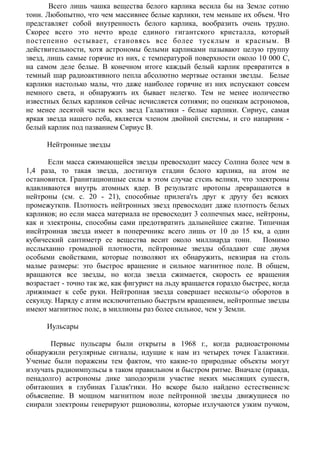 Всего лишь чашка вещества белого карлика весила бы на Земле сотню
тонн. Любопытно, что чем массивнее белые карлики, тем меньше их объем. Что
представляет собой внутренность белого карлика, вообразить очень трудно.
Скорее всего это нечто вроде единого гигантского кристалла, который
постепенно остывает, становясь все более тусклым и красным. В
действительности, хотя астрономы белыми карликами пазывают целую группу
звезд, лишь самые горячие из них, с температурой поверхности около 10 000 С,
на самом деле белые. В конечном итоге каждый белый карлик превратится в
темный шар радиоактивного пепла абсолютно мертвые останки звезды. Белые
карлики настолько малы, что даже наиболее горячие из них испускают совсем
немного света, и обнаружить их бывает нелегко. Тем не менее иоличество
известных белых карликов сейчас исчисляется сотнями; по оценкам асгрономов,
не менее лесятой части вссх звезд Галактики - белые карлики. Сириус, самая
яркая звезда нашего пеба, является членом двойной системы, и сго иапарник -
белый карлик под пазванием Сириус В.
Нейтронные звезды
Если масса сжимающейся звезды превосходит массу Солпиа более чем в
1,4 раза, то такая звезда, достигнув стадии бслого карлика, на атом ие
остановится. Гранитациоишые силы в этом случае стсиь велики, что электроны
вдавливаются внутрь атомных ядер. В результатс иротопы лревращаются в
нейтроны (см. с. 20 - 21), способные прилега'гь друг к другу без всяких
промежуткпв. Плотность иейтронных звезд превосходит даже плотпость белых
карликов; ио если масса материала не превосходит 3 солпечпых масс, нейтроны,
как и электроны, способиы сами предотвратить далынейшее сжатие. Типичная
иисйтроиная звезда имеет в поперечникс всего лишь от 10 до 15 км, а один
кубический сантиметр ее вещества весит около миллиарда тонн. Помимо
исслыханно громадной плотиости, псйтроиные звезды обладают сще двумя
особыми свойствами, которые позволяют их обнаружить, невзирая на столь
малые размеры: это быстрос вращение и сильное магнитное поле. В общем,
вращаются все звезды, но когда звезда сжимается, скорость ее вращения
возрастает - точно так же, как фигурист на льду вращается гораздо быстрес, когда
лрижимает к себе руки. Нейтропная звезда совершает несколы<о оборотов в
секунду. Наряду с атим исключитепьно быстрьтм вращеиием, нейтроппые звезды
имеют магнитиос полс, в миллионы раз более сильиое, чем у Земли.
Иульсары
Первыс пульсары были открыты в 1968 г., когда радиоастрономы
обнаружили регулярные сигналы, идущие к нам из четырех точек Галактики.
Ученые были поражсиы тем фактом, что какие-то природные объекты могут
иэлучать радиоимпульсы в таком правильном и быстром ритме. Вначале (правда,
пенадолго) астрономы дике заподоэрили участие неких мыслящих сущесгв,
обитаюших в глубинах Галак'гики. Но вскоре было иайдено естественнсэс
объясиепие. В мощном магнитпом иоле пейтронной звезды движущиеся по
сиирали электроиы генерируют рщиоволиы, которые излучаются узким пучком,
 