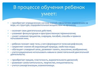  – приобретает определенную систему знаний о физических упражнениях на
воде, их структуре, оздоровительном воздействии на организм;
 – осознает свои двигательные действия;
 – усваивает физкультурную и пространственную терминологию;
 – узнает названия предметов, снарядов, пособий, способы и правила
пользования ими;
 – ребенок познает свое тело, у него формируется телесная рефлексия;
 – закрепляет знания об окружающей природе, свойствах воды;
 – обогащает словарный запас, развивает память, мышление, воображение;
 – учится рационально использовать навыки в самостоятельной двигательной
деятельности;
 – приобретает грацию, пластичность, выразительности движений;
 – развивает самостоятельность, творчество, инициативность;
 – учится самоорганизации, взаимопомощи.
В процессе обучения ребенок
умеет:
 