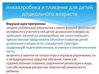 Аквааэробика и плавание для детей
дошкольного возраста
Ведущие идеи программы:
создать условия для знакомства с новой формой физической
активности и участия в ней детей дошкольного возраста;
проводить занятия по аквааэробике как сопутствующее,
преемственное продолжение обучения плаванию детей
дошкольного возраста по стандартной структуре
содержащей подготовительную, основную и заключительную
часть;
включить в занятия не только игры и игровые упражнения, но
и нетрадиционные средства обучения, такие как
художественное плавание, упражнения релаксации в воде,
способствующие раскрытию творческой уникальности
ребенка.
 