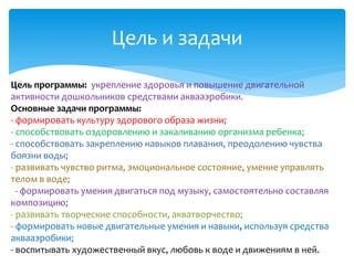 Цель и задачи
Цель программы: укрепление здоровья и повышение двигательной
активности дошкольников средствами аквааэробики.
Основные задачи программы:
- формировать культуру здорового образа жизни;
- способствовать оздоровлению и закаливанию организма ребенка;
- способствовать закреплению навыков плавания, преодолению чувства
боязни воды;
- развивать чувство ритма, эмоциональное состояние, умение управлять
телом в воде;
- формировать умения двигаться под музыку, самостоятельно составляя
композицию;
- развивать творческие способности, акватворчество;
- формировать новые двигательные умения и навыки, используя средства
аквааэробики;
- воспитывать художественный вкус, любовь к воде и движениям в ней.
 