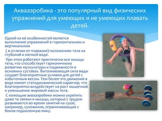 Аквааэробика - это популярный вид физических
упражнений для умеющих и не умеющих плавать
детей.

Одной из её особенностей является
выполнение упражнений в горизонтальном и
вертикальном
( в отличии от плавания) положениях тела на
глубокой и мелкой воде.
При этом работают практически все мышцы
тела, что способствует гармоничному
развитию мускулатуры и подвижности в
основных суставах. Выталкивающая сила воды
создает благоприятные условия для детей с
избыточным весом. Тем более что движения в
воде имеют статодинамический характер, что
благоприятно воздействует на рост мышечной
и уменьшение жировой массы тела.
С помощью аквааэробики можно укрепить
даже те связки и мышцы, которые с трудом
развиваются во время занятий на суше;
например, сухожилия, ограничивающие с
боков подколенную ямку.
 
