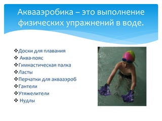 Аквааэробика – это выполнение
физических упражнений в воде.
Доски для плавания
 Аква-пояс
Гимнастическая палка
Ласты
Перчатки для аквааэроб
Гантели
Утяжелители
 Нудлы
 