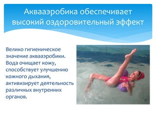 Аквааэробика обеспечивает
высокий оздоровительный эффект
Велико гигиеническое
значение аквааэробики.
Вода очищает кожу,
способствует улучшению
кожного дыхания,
активизирует деятельность
различных внутренних
органов.
 