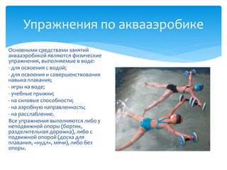 Упражнения по аквааэробике
Основными средствами занятий
аквааэробикой являются физические
упражнения, выполняемые в воде:
- для освоения с водой;
- для освоения и совершенствования
навыка плавания;
- игры на воде;
- учебные прыжки;
- на силовые способности;
- на аэробную направленность;
- на расслабление.
Все упражнения выполняются либо у
неподвижной опоры (бортик,
разделительная дорожка), либо с
подвижной опорой (доска для
плавания, «нудл», мячи), либо без
опоры.
 