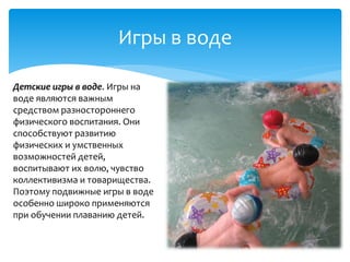 Игры в воде
Детские игры в воде. Игры на
воде являются важным
средством разностороннего
физического воспитания. Они
способствуют развитию
физических и умственных
возможностей детей,
воспитывают их волю, чувство
коллективизма и товарищества.
Поэтому подвижные игры в воде
особенно широко применяются
при обучении плаванию детей.
 