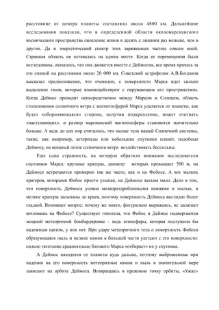 расстояние от центра планеты составляло около 4800 км. Дальнейшие
исследования показали, что в определенной области околомарсианского
космического пространства скопление ионов в десять с лишним раз меньше, чем в
других. Да и энергетический спектр этих заряженных частиц совсем иной.
Странная область не оставалась на одном месте. Когда ее перемещения были
исследованы, оказалось, что она движется вместе с Деймосом, все время прячась за
его спиной на расстоянии около 20 000 км. Советский астрофизик А.В.Богданов
высказал предположение, что очевидно, с поверхности Марса идет сильно
выделение газов, которые взаимодействуют с окружающим его пространством.
Когда Деймос проходит непосредственно между Марсом и Солнцем, область
столкновения солнечного ветра с магнитосферой Марса удаляется от планеты, как
будто «обороняющаяся» сторона, получив подкрепление, может отогнать
«наступающих», и размер марсианской магнитосферы становится значительно
больше. А ведь до сих пор считалось, что малые тела нашей Солнечной системы,
такие, как например, астероиды или небольшие спутники планет, подобные
Деймосу, на мощный поток солнечного ветра воздействовать бессильны.
Еще одна странность, на которую обратили внимание исследователи
спутников Марса: крупные кратеры, диаметр которых превышает 500 м, на
Деймосе встречаются примерно так же часто, как и на Фобосе. А вот мелких
кратеров, которыми Фобос просто усыпан, на Деймосе весьма мало. Дело в том,
что поверхность Деймоса усеяна мелкораздробленными камнями и пылью, и
мелкие кратеры засыпаны до краев, поэтому поверхность Деймоса выглядит более
гладкой. Возникает вопрос: почему же никто, фигурально выражаясь, не засыпает
котлованы на Фобосе? Существует гипотеза, что Фобос и Деймос подвергаются
мощной метеоритной бомбардировке – ведь атмосферы, которая послужила бы
надежным щитом, у них нет. При ударе метеоритного тела о поверхность Фобоса
образующаяся пыль и мелкие камни в большей части улетают с его поверхности:
сильно тяготение сравнительно близкого Марса «отбирает» их у спутника.
А Деймос находится от планеты куда дальше, поэтому выброшенные при
падении на его поверхность метеоритные камни и пыль в значительной мере
зависают на орбите Деймоса. Возвращаясь в прежнюю точку орбиты, «Ужас»
 