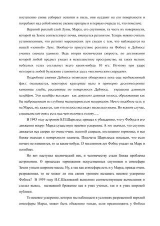 постепенно снова собирает осколки и пыль, они оседают на его поверхности и
погребают над собой многие свежие кратеры и в первую очередь те, что помельче.
Верхний рыхлый слой Луны, Марса, его спутников, та часть их поверхности,
которой на Земле соответствует почва, именуется реголитом. Теперь можно считать
установленным, что реголит марсианских лун сходен с тем, что наблюдается на
нашей «земной» Луне. Вообще-то присутствие реголита на Фобосе и Деймосе
ученых сначала удивило. Ведь вторая космическая скорость, по достижении
которой любой предмет уходит в межпланетное пространство, на таких мелких
небесных телах составляет всего каких-нибудь 10 м/c. Поэтому при ударе
метеорита любой булыжник становится здесь «космическим снарядом».
Подробные снимки Деймоса позволили обнаружить пока еще необъяснимый
факт: оказывается, некоторые кратерные валы и примерно десятиметровые
каменные глыбы, рассеянные по поверхности Деймоса, украшены длинным
шлейфом. Эти шлейфы выглядят как довольно длинная полоса, образованная как
бы выброшенным из глубины мелкозернистым материалом. Нечто подобное есть и
на Марсе, но, кажется, там эти полосы выглядят несколько иначе. Во всяком случае,
специалистам опять есть над чем поломать голову….
В 1945 году астроном Б.П.Шарплесс пришел к убеждению, что у Фобоса в его
движении вокруг Марса существует вековое ускорение. А это значило, что спутник
движется все скорее по очень-очень пологой спирали, постепенно тормозясь и все
ближе подходя к поверхности планеты. Подсчеты Шарплесса показали, что если
ничего не изменится, то за какие-нибудь 15 миллионов лет Фобос упадет на Марс и
погибнет.
Но вот наступил космический век, и человечеству стали ближе проблемы
астрономии. О процессах торможения искусственных спутников в атмосфере
Земли узнали широкие массы. Ну, а так как атмосфера есть и у Марса, правда очень
разреженная, то не может ли она своим трением вызывать вековое ускорение
Фобоса? В 1959 году И.С.Шкловский выполнил соответствующие вычисления и
сделал вывод, вызвавший брожение как в умах ученых, так и в умах широкой
публики.
То вековое ускорение, которое мы наблюдаем в условиях разреженной верхней
атмосферы Марса, может быть объяснено только, если предположить у Фобоса
 