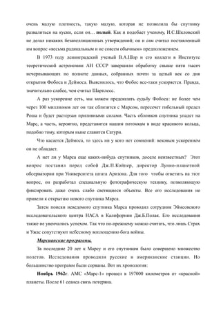 очень малую плотность, такую малую, которая не позволила бы спутнику
развалиться на куски, если он… полый. Как и подобает ученому, И.С.Шкловский
не делал никаких безапелляционных утверждений; он и сам считал поставленный
им вопрос «весьма радикальным и не совсем обычным» предположением.
В 1973 году ленинградский ученый В.А.Шор и его коллеги в Институте
теоретической астрономии АН СССР завершили обработку свыше пяти тысяч
исчерпывающих по полноте данных, собранных почти за целый век со дня
открытия Фобоса и Деймоса. Выяснилось, что Фобос все-таки ускоряется. Правда,
значительно слабее, чем считал Шарплесс.
А раз ускорение есть, мы можем предсказать судьбу Фобоса: не более чем
через 100 миллионов лет он так сблизится с Марсом, пересечет гибельный предел
Роша и будет растерзан приливными силами. Часть обломков спутника упадет на
Марс, а часть, вероятно, представится нашим потомкам в виде красивого кольца,
подобно тому, которым ныне славится Сатурн.
Что касается Деймоса, то здесь ни у кого нет сомнений: вековым ускорением
он не обладает.
А нет ли у Марса еще каких-нибудь спутников, доселе неизвестных? Этот
вопрос поставил перед собой Дж.П.Койпер, директор Лунно-планетной
обсерватории при Университета штата Аризона. Для того чтобы ответить на этот
вопрос, он разработал специальную фотографическую технику, позволяющую
фиксировать даже очень слабо светящиеся объекты. Все его исследования не
привели к открытию нового спутника Марса.
Затем поиски неведомого спутника Марса проводил сотрудник Эймсовского
исследовательского центра НАСА в Калифорнии Дж.Б.Полак. Его исследования
также не увенчались успехом. Так что по-прежнему можно считать, что лишь Страх
и Ужас сопутствуют небесному воплощению бога войны.
Марсианские программы.
За последние 20 лет к Марсу и его спутникам было совершено множество
полетов. Исследования проводили русские и американские станции. Но
большинство программ были сорваны. Вот их хронология:
Ноябрь 1962г. АМС «Марс-1» прошел в 197000 километров от «красной»
планеты. После 61 сеанса связь потеряна.
 