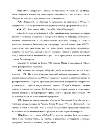 Июль 1965г. «Маринер-4» прошел на расстоянии 10 тысяч км. от Марса.
Было получено множество фотографий поверхности этой планеты, были
обнаружены кратеры, уточнена масса, состав атмосферы.
1969г. «Маринер-6» и «Маринер-7» находились на расстоянии 3400 км. от
поверхности. Было получено несколько десятков снимков с разрешением до 300м.
Май 1971г. Запускаются «Марс-2» и «Марс-3» и «Маринер-9».
«Марс-2,-3» вели исследования с орбит искусственных спутников, передавая
данные о свойствах атмосферы и поверхности Марса по характеру излучения в
видимом, инфракрасном и ультрафиолетовом диапазонах спектра, а также в
диапазоне радиоволн. Была измерена температура северной шапки (ниже -110С);
определены протяженность, состав, температура атмосферы температура
поверхности, получены данные о высоте пылевых облаков и слабом магнитном
поле, а также цветные изображения Марса. После проведенных исследований обе
станции были потеряны.
«Маринер-9» передал на Землю 7329 снимков Марса с разрешением 100м, а
также фотографии его спутников.
1973г. Космические аппараты «Марс-4,-5,-6,-7» достигла окрестностей Марса
в начале 1974г. Из-за неисправности бортовой системы торможения «Марс-4»
прошел на расстоянии около 2200 км от поверхности планеты, выполнив только ее
фотографирование. «Марс-5» проводил дистанционные исследования поверхности
и атмосферы с орбиты искусственного спутника. «Марс-6» совершил мягкую
посадку в южном полушарии. На Землю были переданы данные о химическом
составе, давлении и температуры атмосферы. «Марс-7» прошел на расстоянии 1300
км от поверхности, не выполнив своей программы.
1975г. Запущены два американских «Викинга». Посадочный блок «Викинга-1»
совершил мягкую посадку на Равнине Хриса 20 июля 1976г., а «Викинга-2» – на
Равнине Утопия 3 сентября 1976г. В местах посадок были проведены уникальные
эксперименты с целью обнаружения признаков жизни в марсианском грунте.
1988г. Советские станции «Фобос-2,-3», которые должны были исследовать
Марс и его спутник Фобос, не смогли, к сожалению, осуществить основную
программу. Связь была потеряна 27 марта 1989г.
 