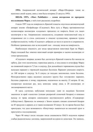 1992г. Американский космический аппарат «Марс-Обсервер» также не
выполнил своей задачи, связь с ним была потеряна 21 августа 1993г.
ИЮЛЬ 1997г. «Mars Pathfinder» – самая интересная из программ
исследования Марса, о ней стоит рассказать подробнее.
4 июля 1997 года на поверхность Красной планеты опустился автоматический
аппарат землян «Патфайндер» (Следопыт). Весь путь к Марсу протяженностью
полмиллиарда километров «следопыт» преодолел со скорость более ста тысяч
километров в час. Американские специалисты, создавшие межпланетный зонд и
отправившие его в столь длительное и опасное путешествие, проявили чудеса
изобретательности, чтобы «Следопыт» добрался до места в целости и сохранности.
Особенно тревожились они за последний этап – посадку зонда на поверхность.
Наибольшую опасность для зонда представляли неистовые бури на Марсе.
Перед посадкой был замечен неистовый шторм примерно в тысячи километрах от
точки приземления.
«Следопыт» впервые должен был достигнуть Красной планеты без выхода на
орбиту. Для этого включились тормозные ракеты, и зонд вошел в атмосферу Марса
на сниженной скорости 7,5 км. в секунду. Для дальнейшего торможения спуска был
выпущен парашют с гирляндой надувных баллонов. Парашют уменьшил скорость
до 100 метров в секунду. За 8 секунд до посадки заполнились газом баллоны.
Непосредственно перед касанием скального грунта был «отстрелян» парашют,
баллоны ударились о почву, спружинив, подскочили на высоту 15 метров. И так,
подпрыгнув несколько раз, весь комплекс замер лишь в 20 километрах от
запланированного места.
И здесь случилась небольшая неполадка: один из надувных баллонов
зацепился за край «лепестка» (секции раскрытой солнечной батареи) и помешал
выходу из чрева аппарата самоходного шестиколесного робота «Соджорнер»
(«Попутчик»). Пришлось по команде с Земли поднять секцию солнечной батареи
на 45 градусов и держать ее в таком положении 10 минут. За это время баллон был
приспущен, что дало возможность «Попутчику» выкатиться на скальный грунт и
приступить к исследованиям.
Через 90 минут после посадки зонда специалисты НАСА получили первые
слабые радиосигналы с антенны, закрепленной на одном из лепестков. Это значило,
 