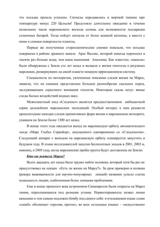 что посадка прошла успешно. Сигналы передавались в мертвой тишине при
температуре минус 220 Цельсия! Предстояло длительное ожидание в течение
нескольких часов марсианского восхода солнца для возможности подзарядки
солнечных батарей. Тогда пойдут сигналы от более мощной антенны, а вместе с
ними и снимки поверхности планеты.
Первые же полученные стереоскопические снимки показали, что посадка
совершена в районе древнего канала Арес Валлис, который некогда переносил в
тысячи раз больше воды, чем наша нынешняя Амазонка. Как известно, «каналы»
были обнаружены с Земли сто лет назад и вызвали к жизни гипотезы о разумных
марсианах, развернувших на своей планете мощную ирригационную систему.
Специалисты по метеоритам, увлеченные поисками следов жизни на Марсе,
заявили, что на снимках представлено большое разнообразие скальных пород,
заслуживающих серьезного внимания геологов. Некоторые скалы несут явные
следы былых воздействий водных масс.
Межпланетный зонд «Следопыт» является предшественником амбициозной
серии дальнейших марсианских экспедиций. Особый интерес к ним разожгли
прошлогодние находки следов примитивных форм жизни в марсианском метеорите,
упавшем на Землю более 1300 лет назад.
В конце этого года ожидается выход на марсианскую орбиту автоматического
зонда «Марс Глобал Сервейор», запущенного одновременно со «Следопытом».
Следующий аппарат с выходом на марсианскую орбиту планируется запустить в
будущем году. В плане исследователей запуски беспилотных зондов в 2001, 2003 и,
наконец, в 2005 году, когда марсианские пробы грунта будут доставлены на Землю.
Кто вы жители Марса?
Всего двадцать лет назад было трудно найти человека, который хотя бы раз не
присутствовал на лекции «Есть ли жизнь на Марсе?». За срок примерно в полвека
(рекорд выживаемости для научно-популярных лекций) название успело слегка
поднадоесть людям, озабоченным более земными проблемами.
Еще в конце прошлого века астрономом Скиапарелли были открыты на Марсе
линии, пересекающиеся под разными углами. Первооткрыватель назвал линии
каналами и тем самым подложил бомбу под самого себя: в итальянском языке слово
«canali» обозначает «пролив, проток», во всех остальных языках – «искусственно
 