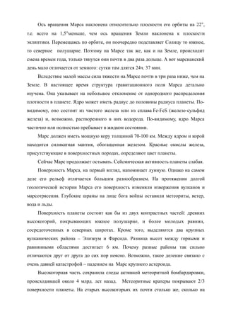 Ось вращения Марса наклонена относительно плоскости его орбиты на 22,
т.е. всего на 1,5меньше, чем ось вращения Земли наклонена к плоскости
эклиптики. Перемещаясь по орбите, он поочередно подставляет Солнцу то южное,
то северное полушарие. Поэтому на Марсе так же, как и на Земле, происходит
смена времен года, только тянутся они почти в два раза дольше. А вот марсианский
день мало отличается от земного: сутки там длятся 24ч. 37 мин.
Вследствие малой массы сила тяжести на Марсе почти в три раза ниже, чем на
Земле. В настоящее время структура гравитационного поля Марса детально
изучена. Она указывает на небольшое отклонение от однородного распределения
плотности в планете. Ядро может иметь радиус до половины радиуса планеты. По-
видимому, оно состоит из чистого железа или из сплава Fe-FeS (железо-сульфид
железа) и, возможно, растворенного в них водорода. По-видимому, ядро Марса
частично или полностью пребывает в жидком состоянии.
Марс должен иметь мощную кору толщиной 70-100 км. Между ядром и корой
находится силикатная мантия, обогащенная железом. Красные окислы железа,
присутствующие в поверхностных породах, определяют цвет планеты.
Сейчас Марс продолжает остывать. Сейсмическая активность планеты слабая.
Поверхность Марса, на первый взгляд, напоминает лунную. Однако на самом
деле его рельеф отличается большим разнообразием. На протяжении долгой
геологической истории Марса его поверхность изменяли извержения вулканов и
марсотрясения. Глубокие шрамы на лице бога войны оставили метеориты, ветер,
вода и льды.
Поверхность планеты состоит как бы из двух контрастных частей: древних
высокогорий, покрывающих южное полушарие, и более молодых равнин,
сосредоточенных в северных широтах. Кроме того, выделяются два крупных
вулканических района – Элизиум и Фарсида. Разница высот между горными и
равнинными областями достигает 6 км. Почему разные районы так сильно
отличаются друг от друга до сих пор неясно. Возможно, такое деление связано с
очень давней катастрофой – падением на Марс крупного астероида.
Высокогорная часть сохранила следы активной метеоритной бомбардировки,
происходившей около 4 млрд. лет назад. Метеоритные кратеры покрывают 2/3
поверхности планеты. На старых высокогорьях их почти столько же, сколько на
 