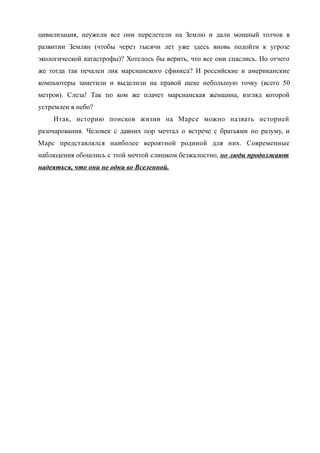 цивилизация, неужели все они перелетели на Землю и дали мощный толчок в
развитии Землян (чтобы через тысячи лет уже здесь вновь подойти к угрозе
экологической катастрофы)? Хотелось бы верить, что все они спаслись. Но отчего
же тогда так печален лик марсианского сфинкса? И российские и американские
компьютеры заметили и выделили на правой щеке небольшую точку (всего 50
метров). Слеза! Так по ком же плачет марсианская женщина, взгляд которой
устремлен в небо?
Итак, историю поисков жизни на Марсе можно назвать историей
разочарования. Человек с давних пор мечтал о встрече с братьями по разуму, и
Марс представлялся наиболее вероятной родиной для них. Современные
наблюдения обошлись с этой мечтой слишком безжалостно, но люди продолжают
надеяться, что они не одни во Вселенной.
 