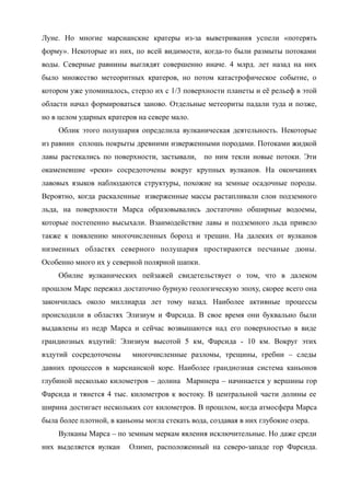 Луне. Но многие марсианские кратеры из-за выветривания успели «потерять
форму». Некоторые из них, по всей видимости, когда-то были размыты потоками
воды. Северные равнины выглядят совершенно иначе. 4 млрд. лет назад на них
было множество метеоритных кратеров, но потом катастрофическое событие, о
котором уже упоминалось, стерло их с 1/3 поверхности планеты и её рельеф в этой
области начал формироваться заново. Отдельные метеориты падали туда и позже,
но в целом ударных кратеров на севере мало.
Облик этого полушария определила вулканическая деятельность. Некоторые
из равнин сплошь покрыты древними изверженными породами. Потоками жидкой
лавы растекались по поверхности, застывали, по ним текли новые потоки. Эти
окаменевшие «реки» сосредоточены вокруг крупных вулканов. На окончаниях
лавовых языков наблюдаются структуры, похожие на земные осадочные породы.
Вероятно, когда раскаленные изверженные массы растапливали слои подземного
льда, на поверхности Марса образовывались достаточно обширные водоемы,
которые постепенно высыхали. Взаимодействие лавы и подземного льда привело
также к появлению многочисленных борозд и трещин. На далеких от вулканов
низменных областях северного полушария простираются песчаные дюны.
Особенно много их у северной полярной шапки.
Обилие вулканических пейзажей свидетельствует о том, что в далеком
прошлом Марс пережил достаточно бурную геологическую эпоху, скорее всего она
закончилась около миллиарда лет тому назад. Наиболее активные процессы
происходили в областях Элизиум и Фарсида. В свое время они буквально были
выдавлены из недр Марса и сейчас возвышаются над его поверхностью в виде
грандиозных вздутий: Элизиум высотой 5 км, Фарсида - 10 км. Вокруг этих
вздутий сосредоточены многочисленные разломы, трещины, гребни – следы
давних процессов в марсианской коре. Наиболее грандиозная система каньонов
глубиной несколько километров – долина Маринера – начинается у вершины гор
Фарсида и тянется 4 тыс. километров к востоку. В центральной части долины ее
ширина достигает нескольких сот километров. В прошлом, когда атмосфера Марса
была более плотной, в каньоны могла стекать вода, создавая в них глубокие озера.
Вулканы Марса – по земным меркам явления исключительные. Но даже среди
них выделяется вулкан Олимп, расположенный на северо-западе гор Фарсида.
 