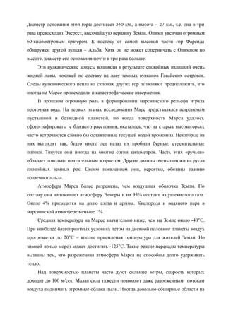 Диаметр основания этой горы достигает 550 км., а высота – 27 км., т.е. она в три
раза превосходит Эверест, высочайшую вершину Земли. Олимп увенчан огромным
60-километровым кратером. К востоку от самой высокой части гор Фарсида
обнаружен другой вулкан – Альба. Хотя он не может соперничать с Олимпом по
высоте, диаметр его основания почти в три раза больше.
Эти вулканические конусы возникли в результате спокойных излияний очень
жидкой лавы, похожей по составу на лаву земных вулканов Гавайских островов.
Следы вулканического пепла на склонах других гор позволяют предположить, что
иногда на Марсе происходили и катастрофические извержения.
В прошлом огромную роль в формировании марсианского рельефа играла
проточная вода. На первых этапах исследования Марс представлялся астрономам
пустынной и безводной планетой, но когда поверхность Марса удалось
сфотографировать с близкого расстояния, оказалось, что на старых высокогорьях
часто встречаются словно бы оставленные текущей водой промоины. Некоторые из
них выглядят так, будто много лет назад их пробили бурные, стремительные
потоки. Тянутся они иногда на многие сотни километров. Часть этих «ручьев»
обладает довольно почтительным возрастом. Другие долины очень похожи на русла
спокойных земных рек. Своим появлением они, вероятно, обязаны таянию
подземного льда.
Атмосфера Марса более разрежена, чем воздушная оболочка Земли. По
составу она напоминает атмосферу Венеры и на 95% состоит из углекислого газа.
Около 4% приходится на долю азота и аргона. Кислорода и водяного пара в
марсианской атмосфере меньше 1%.
Средняя температура на Марсе значительно ниже, чем на Земле около -40С.
При наиболее благоприятных условиях летом на дневной половине планеты воздух
прогревается до 20С – вполне приемлемая температура для жителей Земли. Но
зимней ночью мороз может достигать -125С. Такие резкие перепады температуры
вызваны тем, что разреженная атмосфера Марса не способны долго удерживать
тепло.
Над поверхностью планеты часто дуют сильные ветры, скорость которых
доходит до 100 м/сек. Малая сила тяжести позволяет даже разреженным потокам
воздуха поднимать огромные облака пыли. Иногда довольно обширные области на
 