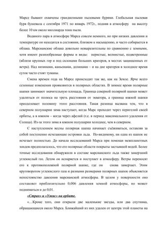 Марсе бывают охвачены грандиозными пылевыми бурями. Глобальная пылевая
буря бушевала с сентября 1971 по январь 1972г., подняв в атмосферу на высоту
более 10 км около миллиарда тонн пыли.
Водяного пара в атмосфере Марса совсем немного, но при низких давлении и
температуре он находится в состоянии, близком к насыщению, и часто собирается в
облака. Марсианские облака довольно невыразительны по сравнению с земными,
хотя имеют разнообразные формы и виды: перистые, волнистые, подветренные
(вблизи крупных гор и под склонами больших кратеров, в местах защищенных от
ветра). Над низинами, каньонами, долинами – и на дне кратеров в холодное время
суток часто стоят туманы.
Смена времен года на Марсе происходит так же, как на Земле. Ярче всего
сезонные изменения проявляются в полярных областях. В зимнее время полярные
шапки занимают значительную площадь. Граница северной полярной шапки может
удалиться от полюса на треть расстояния от экватора, а граница южной шапки
преодолевает половину этого расстояния. Такая разница вызвана тем, что в
северном полушарии зима наступает, когда Марс проходит через перигелий своей
орбиты, а в южном – когда через афелий (т.е. в период максимального удаления от
Солнца). Из-за этого зима в южном полушарии холоднее, чем в северном.
С наступлением весны полярная шапка начинает съёживаться, оставляя за
собой постепенно исчезающие островки льда. По-видимому, ни одна из шапок не
исчезает полностью. До начала исследований Марса при помощи межпланетных
зондов предполагалось, что его полярные области покрыты застывшей водой. Более
точные исследования обнаружили в составе марсианского льда также замерзший
углекислый газ. Летом он испаряется и поступает в атмосферу. Ветры переносят
его к противоположной полярной шапке, где он снова замерзает. Этим
круговоротом углекислого газа и разными размерами полярных шапок объясняется
непостоянство давления марсианской атмосферы. В целом у поверхности оно
составляет приблизительно 0,006 давления земной атмосферы, но может
подниматься и до 0,01.
«Страх» и «Ужас» на орбите.
«…Кроме того, они открыли две маленькие звезды, или два спутника,
обращающиеся около Марса. Ближайший из них удален от центра этой планеты на
 