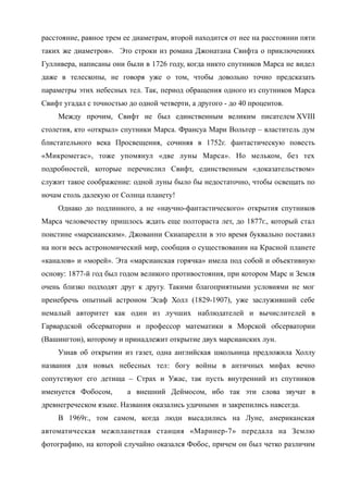 расстояние, равное трем ее диаметрам, второй находится от нее на расстоянии пяти
таких же диаметров». Это строки из романа Джонатана Свифта о приключениях
Гулливера, написаны они были в 1726 году, когда никто спутников Марса не видел
даже в телескопы, не говоря уже о том, чтобы довольно точно предсказать
параметры этих небесных тел. Так, период обращения одного из спутников Марса
Свифт угадал с точностью до одной четверти, а другого - до 40 процентов.
Между прочим, Свифт не был единственным великим писателем XVIII
столетия, кто «открыл» спутники Марса. Франсуа Мари Вольтер – властитель дум
блистательного века Просвещения, сочиняя в 1752г. фантастическую повесть
«Микромегас», тоже упомянул «две луны Марса». Но мельком, без тех
подробностей, которые перечислил Свифт, единственным «доказательством»
служит такое соображение: одной луны было бы недостаточно, чтобы освещать по
ночам столь далекую от Солнца планету!
Однако до подлинного, а не «научно-фантастического» открытия спутников
Марса человечеству пришлось ждать еще полтораста лет, до 1877г., который стал
поистине «марсианским». Джованни Скиапарелли в это время буквально поставил
на ноги весь астрономический мир, сообщив о существовании на Красной планете
«каналов» и «морей». Эта «марсианская горячка» имела под собой и объективную
основу: 1877-й год был годом великого противостояния, при котором Марс и Земля
очень близко подходят друг к другу. Такими благоприятными условиями не мог
пренебречь опытный астроном Эсаф Холл (1829-1907), уже заслуживший себе
немалый авторитет как один из лучших наблюдателей и вычислителей в
Гарвардской обсерватории и профессор математики в Морской обсерватории
(Вашингтон), которому и принадлежит открытие двух марсианских лун.
Узнав об открытии из газет, одна английская школьница предложила Холлу
названия для новых небесных тел: богу войны в античных мифах вечно
сопутствуют его детища – Страх и Ужас, так пусть внутренний из спутников
именуется Фобосом, а внешний Деймосом, ибо так эти слова звучат в
древнегреческом языке. Названия оказались удачными и закрепились навсегда.
В 1969г., том самом, когда люди высадились на Луне, американская
автоматическая межпланетная станция «Маринер-7» передала на Землю
фотографию, на которой случайно оказался Фобос, причем он был четко различим
 