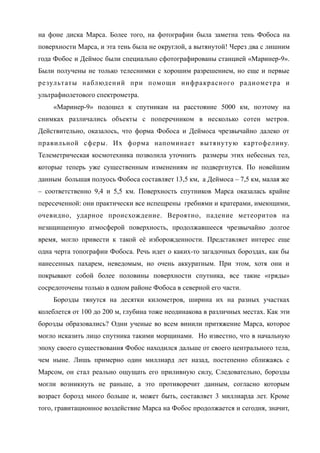 на фоне диска Марса. Более того, на фотографии была заметна тень Фобоса на
поверхности Марса, и эта тень была не округлой, а вытянутой! Через два с лишним
года Фобос и Деймос были специально сфотографированы станцией «Маринер-9».
Были получены не только телеснимки с хорошим разрешением, но еще и первые
результаты наблюдений при помощи инфракрасного радиометра и
ультрафиолетового спектрометра.
«Маринер-9» подошел к спутникам на расстояние 5000 км, поэтому на
снимках различались объекты с поперечником в несколько сотен метров.
Действительно, оказалось, что форма Фобоса и Деймоса чрезвычайно далеко от
правильной сферы. Их форма напоминает вытянутую картофелину.
Телеметрическая космотехника позволила уточнить размеры этих небесных тел,
которые теперь уже существенным изменениям не подвергнутся. По новейшим
данным большая полуось Фобоса составляет 13,5 км, а Деймоса – 7,5 км, малая же
– соответственно 9,4 и 5,5 км. Поверхность спутников Марса оказалась крайне
пересеченной: они практически все испещрены гребнями и кратерами, имеющими,
очевидно, ударное происхождение. Вероятно, падение метеоритов на
незащищенную атмосферой поверхность, продолжавшееся чрезвычайно долгое
время, могло привести к такой её изборожденности. Представляет интерес еще
одна черта топографии Фобоса. Речь идет о каких-то загадочных бороздах, как бы
нанесенных пахарем, неведомым, но очень аккуратным. При этом, хотя они и
покрывают собой более половины поверхности спутника, все такие «гряды»
сосредоточены только в одном районе Фобоса в северной его части.
Борозды тянутся на десятки километров, ширина их на разных участках
колеблется от 100 до 200 м, глубина тоже неодинакова в различных местах. Как эти
борозды образовались? Одни ученые во всем винили притяжение Марса, которое
могло исказить лицо спутника такими морщинами. Но известно, что в начальную
эпоху своего существования Фобос находился дальше от своего центрального тела,
чем ныне. Лишь примерно один миллиард лет назад, постепенно сближаясь с
Марсом, он стал реально ощущать его приливную силу, Следовательно, борозды
могли возникнуть не раньше, а это противоречит данным, согласно которым
возраст борозд много больше и, может быть, составляет 3 миллиарда лет. Кроме
того, гравитационное воздействие Марса на Фобос продолжается и сегодня, значит,
 