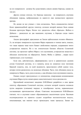 на его поверхности должны бы существовать совсем свежие борозды, однако их
там нет.
Другие ученые считали, что борозды нанесены на поверхность спутника
обломками породы, выброшенными из какого-то еще неизвестного крупного
кратера.
Но далеко не все ученые с этим согласились. Часть специалистов считает
более правдоподобной другую гипотезу, согласно которой вначале была единая
большая протолуна Марса. Потом этот «родитель» обоих «братьев»- Фобоса и
Деймоса – раскололся на два нынешних спутника, и борозды следы такого
катаклизма.
Анализ фотографий, присланных на Землю орбитальным отсеком «Викинга-
2», на которых поверхности спутников Марса окрашены в темные цвета, показал,
что такая окраска чаще всего бывает свойственна породам, содержащим много
углеродистых веществ. Но в тех относительно близких областях Солнечной
системы, где пролегает орбита Марса с его спутниками, углеродистые вещества в
обильных количествах не образуются. Значит, Фобос и Деймос , скорее всего
«пришельцы», а не «туземцы».
Если они, действительно, сформировались где-то в сравнительно далеком
уголке Солнечной системы, то к моменту, когда их захватило поле тяготения
Красной планеты, они, по всей видимости, представляли собой единое тело,
которое потом раскололось на несколько обломков. Часть этих обломков упала на
поверхность Марса, часть ушла в космос, а два обломка стали спутниками планеты.
Однако следует прислушаться и к оппонентам, отвергающим возникновение
спутников Марса путем захвата ранее самостоятельного тела и разлома его.
Крупнейший космогонист академик О.Ю.Шмидт разработал в свое время
гипотезу образования Солнечной системы, согласно которой планеты возникли
путем аккреции (слипания) твердых и газообразных частиц, первоначально
составляющих протопланетное облако. Советские последователи О.Ю.Шмидта
считают, что и спутники планет образовывались аналогичным путем. Весомым
подтверждением их правоты служит подробная математическая модель,
показывающая, как именно могут происходить такие процессы. Захват же
 