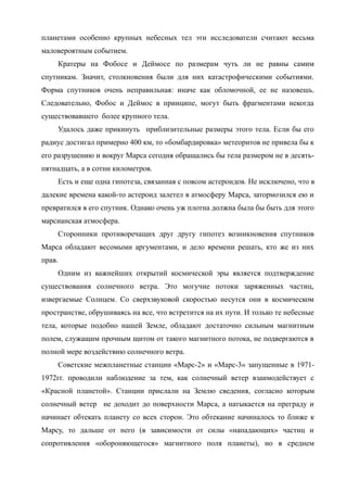 планетами особенно крупных небесных тел эти исследователи считают весьма
маловероятным событием.
Кратеры на Фобосе и Деймосе по размерам чуть ли не равны самим
спутникам. Значит, столкновения были для них катастрофическими событиями.
Форма спутников очень неправильная: иначе как обломочной, ее не назовешь.
Следовательно, Фобос и Деймос в принципе, могут быть фрагментами некогда
существовавшего более крупного тела.
Удалось даже прикинуть приблизительные размеры этого тела. Если бы его
радиус достигал примерно 400 км, то «бомбардировка» метеоритов не привела бы к
его разрушению и вокруг Марса сегодня обращались бы тела размером не в десять-
пятнадцать, а в сотни километров.
Есть и еще одна гипотеза, связанная с поясом астероидов. Не исключено, что в
далекие времена какой-то астероид залетел в атмосферу Марса, затормозился ею и
превратился в его спутник. Однако очень уж плотна должна была бы быть для этого
марсианская атмосфера.
Сторонники противоречащих друг другу гипотез возникновения спутников
Марса обладают весомыми аргументами, и дело времени решать, кто же из них
прав.
Одним из важнейших открытий космической эры является подтверждение
существования солнечного ветра. Это могучие потоки заряженных частиц,
извергаемые Солнцем. Со сверхзвуковой скоростью несутся они в космическом
пространстве, обрушиваясь на все, что встретится на их пути. И только те небесные
тела, которые подобно нашей Земле, обладают достаточно сильным магнитным
полем, служащим прочным щитом от такого магнитного потока, не подвергаются в
полной мере воздействию солнечного ветра.
Советские межпланетные станции «Марс-2» и «Марс-3» запущенные в 1971-
1972гг. проводили наблюдение за тем, как солнечный ветер взаимодействует с
«Красной планетой». Станции прислали на Землю сведения, согласно которым
солнечный ветер не доходит до поверхности Марса, а натыкается на преграду и
начинает обтекать планету со всех сторон. Это обтекание начиналось то ближе к
Марсу, то дальше от него (в зависимости от силы «нападающих» частиц и
сопротивления «обороняющегося» магнитного поля планеты), но в среднем
 
