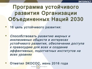 Программа устойчивого
развития Организации
Объединенных Наций 2030
 16 цель устойчивого развития:
 Способствовать развитию мирных и
инклюзивных обществ в интересах
устойчивого развития, обеспечение доступа
к правосудию для всех и создание
эффективных, подотчетных институтов на
всех уровнях
 Отметил ЭКОСОС, июнь 2016 года
 