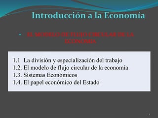 • EL MODELO DE FLUJO CIRCULAR DE LA
ECONOMIA
1
1.1 La división y especialización del trabajo
1.2. El modelo de flujo circular de la economía
1.3. Sistemas Económicos
1.4. El papel económico del Estado
 