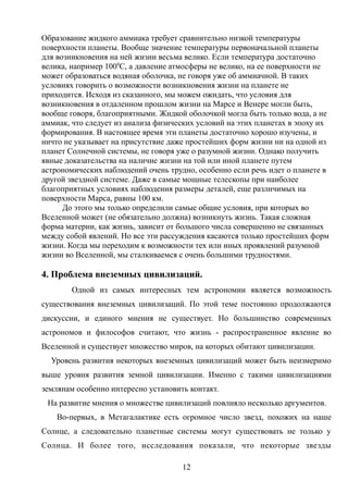 Образование жидкого аммиака требует сравнительно низкой температуры
поверхности планеты. Вообще значение температуры первоначальной планеты
для возникновения на ней жизни весьма велико. Если температура достаточно
велика, например 1000
С, а давление атмосферы не велико, на ее поверхности не
может образоваться водяная оболочка, не говоря уже об аммиачной. В таких
условиях говорить о возможности возникновения жизни на планете не
приходится. Исходя из сказанного, мы можем ожидать, что условия для
возникновения в отдаленном прошлом жизни на Марсе и Венере могли быть,
вообще говоря, благоприятными. Жидкой оболочкой могла быть только вода, а не
аммиак, что следует из анализа физических условий на этих планетах в эпоху их
формирования. В настоящее время эти планеты достаточно хорошо изучены, и
ничто не указывает на присутствие даже простейших форм жизни ни на одной из
планет Солнечной системы, не говоря уже о разумной жизни. Однако получить
явные доказательства на наличие жизни на той или иной планете путем
астрономических наблюдений очень трудно, особенно если речь идет о планете в
другой звездной системе. Даже в самые мощные телескопы при наиболее
благоприятных условиях наблюдения размеры деталей, еще различимых на
поверхности Марса, равны 100 км.
До этого мы только определили самые общие условия, при которых во
Вселенной может (не обязательно должна) возникнуть жизнь. Такая сложная
форма материи, как жизнь, зависит от большого числа совершенно не связанных
между собой явлений. Но все эти рассуждения касаются только простейших форм
жизни. Когда мы переходим к возможности тех или иных проявлений разумной
жизни во Вселенной, мы сталкиваемся с очень большими трудностями.
4. Проблема внеземных цивилизаций.
Одной из самых интересных тем астрономии является возможность
существования внеземных цивилизаций. По этой теме постоянно продолжаются
дискуссии, и единого мнения не существует. Но большинство современных
астрономов и философов считают, что жизнь - распространенное явление во
Вселенной и существует множество миров, на которых обитают цивилизации.
Уровень развития некоторых внеземных цивилизаций может быть неизмеримо
выше уровня развития земной цивилизации. Именно с такими цивилизациями
землянам особенно интересно установить контакт.
На развитие мнения о множестве цивилизаций повлияло несколько аргументов.
Во-первых, в Метагалактике есть огромное число звезд, похожих на наше
Солнце, а следовательно планетные системы могут существовать не только у
Солнца. И более того, исследования показали, что некоторые звезды
12
 