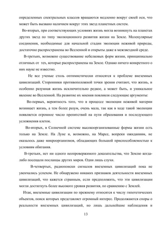 определенных спектральных классов вращаются медленно вокруг своей оси, что
может быть вызвано наличием вокруг этих звезд планетных систем.
Во-вторых, при соответствующих условиях жизнь могла возникнуть на планетах
других звезд по типу эволюционного развития жизни на Земле. Молекулярные
соединения, необходимые для начальной стадии эволюции неживой природы,
достаточно распространены во Вселенной и открыты даже в межзвездной среде.
В-третьих, возможно существование небелковых форм жизни, принципиально
отличных от тех, которые распространены на Земле. Однако ничего конкретного о
них науке не известно.
Не все ученые столь оптимистически относятся к проблеме внеземных
цивилизаций. Сторонники противоположной точки зрения считают, что жизнь, и
особенно разумная жизнь исключительно редкое, а может быть, и уникальное
явление во Вселенной. На развитие их мнения повлияли следующие аргументы:
Во-первых, вероятность того, что в процессе эволюции неживой материи
возникает жизнь, а тем более разум, очень мала, так как в ходе такой эволюции
появляется огромное число препятствий на пути образования и последующего
усложнения клеток.
Во-вторых, в Солнечной системе высокоорганизованные формы жизни есть
только на Земле. На Луне и, возможно, на Марсе, вопреки ожиданиям, не
оказалось даже микроорганизмов, обладающих большой приспособляемостью к
условиям обитания.
В-третьих, нет ни одного неопровержимого доказательства, что Землю когда-
либо посещали посланцы других миров. Одни лишь слухи.
В-четвертых, радиопоиски сигналов внеземных цивилизаций пока не
увенчались успехом. Не обнаружено никаких признаков деятельности внеземных
цивилизаций, что кажется странным, если предположить, что эти цивилизации
могли достигнуть более высокого уровня развития, по сравнению с Землей.
Итак, внеземные цивилизации по прежнему относятся к числу гипотетических
объектов, поиск которых представляет огромный интерес. Продолжаются споры о
реальности внеземных цивилизаций, но лишь дальнейшие наблюдения и
13
 