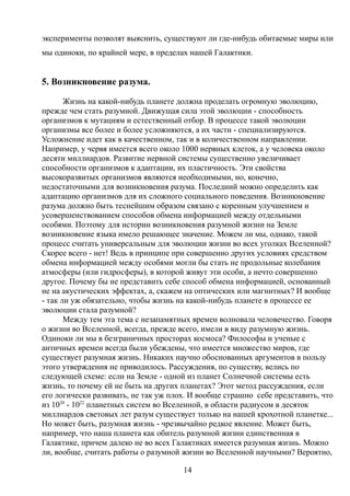 эксперименты позволят выяснить, существуют ли где-нибудь обитаемые миры или
мы одиноки, по крайней мере, в пределах нашей Галактики.
5. Возникновение разума.
Жизнь на какой-нибудь планете должна проделать огромную эволюцию,
прежде чем стать разумной. Движущая сила этой эволюции - способность
организмов к мутациям и естественный отбор. В процессе такой эволюции
организмы все более и более усложняются, а их части - специализируются.
Усложнение идет как в качественном, так и в количественном направлении.
Например, у червя имеется всего около 1000 нервных клеток, а у человека около
десяти миллиардов. Развитие нервной системы существенно увеличивает
способности организмов к адаптации, их пластичность. Эти свойства
высокоразвитых организмов являются необходимыми, но, конечно,
недостаточными для возникновения разума. Последний можно определить как
адаптацию организмов для их сложного социального поведения. Возникновение
разума должно быть теснейшим образом связано с коренным улучшением и
усовершенствованием способов обмена информацией между отдельными
особями. Поэтому для истории возникновения разумной жизни на Земле
возникновение языка имело решающее значение. Можем ли мы, однако, такой
процесс считать универсальным для эволюции жизни во всех уголках Вселенной?
Скорее всего - нет! Ведь в принципе при совершенно других условиях средством
обмена информацией между особями могли бы стать не продольные колебания
атмосферы (или гидросферы), в которой живут эти особи, а нечто совершенно
другое. Почему бы не представить себе способ обмена информацией, основанный
не на акустических эффектах, а, скажем на оптических или магнитных? И вообще
- так ли уж обязательно, чтобы жизнь на какой-нибудь планете в процессе ее
эволюции стала разумной?
Между тем эта тема с незапамятных времен волновала человечество. Говоря
о жизни во Вселенной, всегда, прежде всего, имели в виду разумную жизнь.
Одиноки ли мы в безграничных просторах космоса? Философы и ученые с
античных времен всегда были убеждены, что имеется множество миров, где
существует разумная жизнь. Никаких научно обоснованных аргументов в пользу
этого утверждения не приводилось. Рассуждения, по существу, велись по
следующей схеме: если на Земле - одной из планет Солнечной системы есть
жизнь, то почему ей не быть на других планетах? Этот метод рассуждения, если
его логически развивать, не так уж плох. И вообще страшно себе представить, что
из 1020
- 1022
планетных систем во Вселенной, в области радиусом в десяток
миллиардов световых лет разум существует только на нашей крохотной планетке...
Но может быть, разумная жизнь - чрезвычайно редкое явление. Может быть,
например, что наша планета как обитель разумной жизни единственная в
Галактике, причем далеко не во всех Галактиках имеется разумная жизнь. Можно
ли, вообще, считать работы о разумной жизни во Вселенной научными? Вероятно,
14
 