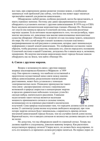 все-таки, при современном уровне развития техники можно, и необходимо
заниматься этой проблемой уже сейчас, тем более она может вдруг оказаться
чрезвычайно важной для развития цивилизации...
Обнаружение любой жизни, особенно разумной, могло бы представлять, и
иметь огромное значение. Поэтому уже давно предпринимаются попытки
обнаружить и установить контакт с другими цивилизациями. В 1974 году в США
была запущена автоматическая межпланетная станция «Пионер-10». Несколько
лет спустя она покинула пределы Солнечной системы, выполнив различные
научные задания. Если ничтожно малая вероятность того, что когда-нибудь, через
многие миллионы лет, неведомые нам высоко цивилизованные инопланетные
существа обнаружат «Пионер-10» и встретят его как посланца чужого, неведомого
им мира. На этот случай внутри станции заложена стальная пластинка с
выгравированными на ней рисунком и символами, которые дают минимальную
информацию о нашей земной цивилизации. Это изображение составлено таким
образом, чтобы разумные существа, нашедшие его, смогли определить положение
Солнечной системы в нашей Галактике, догадались бы о нашем виде и, возможно,
намерениях. Но конечно внеземная цивилизация имеет гораздо больше шансов
обнаружить нас на Земле, чем найти «Пионер-10».
6. Связи с другими мирами.
Вопрос о возможности связи с другими мирами
впервые анализировался Коккони и Моррисом в 1959
году. Они пришли к выводу, что наиболее естественный и
практически осуществимый канал связи между какими-
нибудь цивилизациями, разделенными межзвездными
расстояниями, может быть установлен с помощью
электромагнитных волн. Очевидное преимущество такого
типа связи - распространение сигнала с максимально
возможной в природе скоростью и концентрация энергии
в пределах сравнительно небольших телесных углов без
сколько-нибудь значительного рассеяния. Главными
недостатками такого метода являются маленькая
мощность принимаемого сигнала и сильные помехи,
возникающие из-за огромных расстояний и космических
излучений. Сама природа подсказывает нам, что передачи должны идти на длине
волны 21 сантиметр (длина волны излучения свободного водорода), при этом
потери энергии сигнала будут минимальны, а вероятность приема сигнала
внеземной цивилизацией гораздо больше, чем на случайно взятой длине волны.
Вероятней всего, что и ожидать сигналов из космоса мы должны ожидать на той
же волне.
Но допустим, что мы обнаружили какой-то странный сигнал. Теперь мы
должны перейти к следующему, довольно важному вопросу. Как распознать
искусственную природу сигнала? Скорее всего, он должен быть модулирован, то
есть его мощность со временем должна регулярно меняться. На первых порах он
15
 