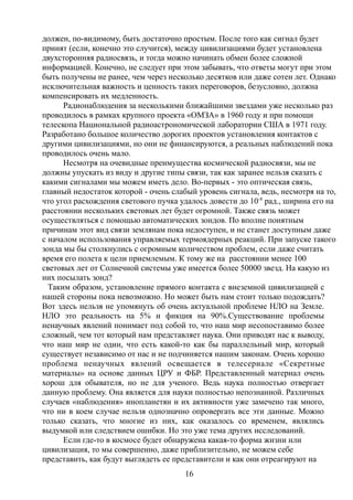 должен, по-видимому, быть достаточно простым. После того как сигнал будет
принят (если, конечно это случится), между цивилизациями будет установлена
двухсторонняя радиосвязь, и тогда можно начинать обмен более сложной
информацией. Конечно, не следует при этом забывать, что ответы могут при этом
быть получены не ранее, чем через несколько десятков или даже сотен лет. Однако
исключительная важность и ценность таких переговоров, безусловно, должна
компенсировать их медленность.
Радионаблюдения за несколькими ближайшими звездами уже несколько раз
проводилось в рамках крупного проекта «ОМЗА» в 1960 году и при помощи
телескопа Национальной радиоастрономической лаборатории США в 1971 году.
Разработано большое количество дорогих проектов установления контактов с
другими цивилизациями, но они не финансируются, а реальных наблюдений пока
проводилось очень мало.
Несмотря на очевидные преимущества космической радиосвязи, мы не
должны упускать из виду и другие типы связи, так как заранее нельзя сказать с
какими сигналами мы можем иметь дело. Во-первых - это оптическая связь,
главный недостаток которой - очень слабый уровень сигнала, ведь, несмотря на то,
что угол расхождения светового пучка удалось довести до 10-8
рад., ширина его на
расстоянии нескольких световых лет будет огромной. Также связь может
осуществляться с помощью автоматических зондов. По вполне понятным
причинам этот вид связи землянам пока недоступен, и не станет доступным даже
с началом использования управляемых термоядерных реакций. При запуске такого
зонда мы бы столкнулись с огромным количеством проблем, если даже считать
время его полета к цели приемлемым. К тому же на расстоянии менее 100
световых лет от Солнечной системы уже имеется более 50000 звезд. На какую из
них посылать зонд?
Таким образом, установление прямого контакта с внеземной цивилизацией с
нашей стороны пока невозможно. Но может быть нам стоит только подождать?
Вот здесь нельзя не упомянуть об очень актуальной проблеме НЛО на Земле.
НЛО это реальность на 5% и фикция на 90%.Существование проблемы
ненаучных явлений понимает под собой то, что наш мир несопоставимо более
сложный, чем тот который нам представляет наука. Они приводят нас к выводу,
что наш мир не один, что есть какой-то как бы параллельный мир, который
существует независимо от нас и не подчиняется нашим законам. Очень хорошо
проблема ненаучных явлений освещается в телесериале «Секретные
материалы» на основе данных ЦРУ и ФБР. Представленный материал очень
хорош для обывателя, но не для ученого. Ведь наука полностью отвергает
данную проблему. Она является для науки полностью непознанной. Различных
случаев «наблюдения» инопланетян и их активности уже замечено так много,
что ни в коем случае нельзя однозначно опровергать все эти данные. Можно
только сказать, что многие из них, как оказалось со временем, являлись
выдумкой или следствием ошибки. Но это уже тема других исследований.
Если где-то в космосе будет обнаружена какая-то форма жизни или
цивилизация, то мы совершенно, даже приблизительно, не можем себе
представить, как будут выглядеть ее представители и как они отреагируют на
16
 