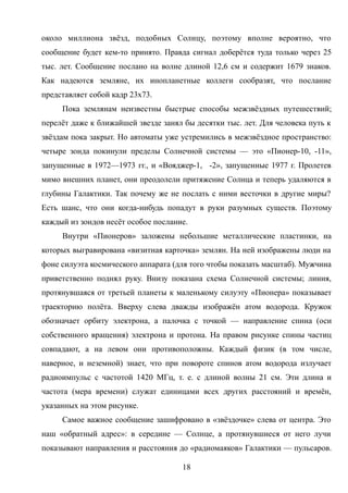 около миллиона звёзд, подобных Солнцу, поэтому вполне вероятно, что
сообщение будет кем-то принято. Правда сигнал доберётся туда только через 25
тыс. лет. Сообщение послано на волне длиной 12,6 см и содержит 1679 знаков.
Как надеются земляне, их инопланетные коллеги сообразят, что послание
представляет собой кадр 23х73.
Пока землянам неизвестны быстрые способы межзвёздных путешествий;
перелёт даже к ближайшей звезде занял бы десятки тыс. лет. Для человека путь к
звёздам пока закрыт. Но автоматы уже устремились в межзвёздное пространство:
четыре зонда покинули пределы Солнечной системы — это «Пионер-10, -11»,
запущенные в 1972—1973 гг., и «Вояджер-1, -2», запущенные 1977 г. Пролетев
мимо внешних планет, они преодолели притяжение Солнца и теперь удаляются в
глубины Галактики. Так почему же не послать с ними весточки в другие миры?
Есть шанс, что они когда-нибудь попадут в руки разумных существ. Поэтому
каждый из зондов несёт особое послание.
Внутри «Пионеров» заложены небольшие металлические пластинки, на
которых выгравирована «визитная карточка» землян. На ней изображены люди на
фоне силуэта космического аппарата (для того чтобы показать масштаб). Мужчина
приветственно поднял руку. Внизу показана схема Солнечной системы; линия,
протянувшаяся от третьей планеты к маленькому силуэту «Пионера» показывает
траекторию полёта. Вверху слева дважды изображён атом водорода. Кружок
обозначает орбиту электрона, а палочка с точкой — направление спина (оси
собственного вращения) электрона и протона. На правом рисунке спины частиц
совпадают, а на левом они противоположны. Каждый физик (в том числе,
наверное, и неземной) знает, что при повороте спинов атом водорода излучает
радиоимпульс с частотой 1420 МГц, т. е. с длиной волны 21 см. Эти длина и
частота (мера времени) служат единицами всех других расстояний и времён,
указанных на этом рисунке.
Самое важное сообщение зашифровано в «звёздочке» слева от центра. Это
наш «обратный адрес»: в середине — Солнце, а протянувшиеся от него лучи
показывают направления и расстояния до «радиомаяков» Галактики — пульсаров.
18
 