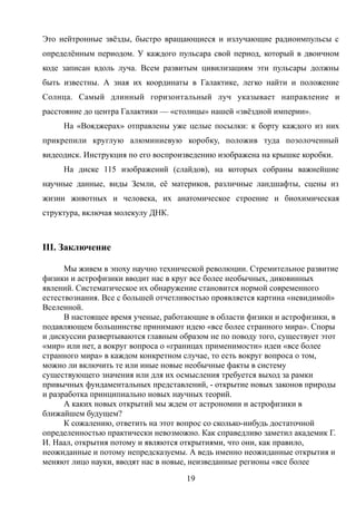 Это нейтронные звёзды, быстро вращающиеся и излучающие радиоимпульсы с
определённым периодом. У каждого пульсара свой период, который в двоичном
коде записан вдоль луча. Всем развитым цивилизациям эти пульсары должны
быть известны. А зная их координаты в Галактике, легко найти и положение
Солнца. Самый длинный горизонтальный луч указывает направление и
расстояние до центра Галактики — «столицы» нашей «звёздной империи».
На «Вояджерах» отправлены уже целые посылки: к борту каждого из них
прикрепили круглую алюминиевую коробку, положив туда позолоченный
видеодиск. Инструкция по его воспроизведению изображена на крышке коробки.
На диске 115 изображений (слайдов), на которых собраны важнейшие
научные данные, виды Земли, её материков, различные ландшафты, сцены из
жизни животных и человека, их анатомическое строение и биохимическая
структура, включая молекулу ДНК.
III. Заключение
Мы живем в эпоху научно технической революции. Стремительное развитие
физики и астрофизики вводит нас в круг все более необычных, диковинных
явлений. Систематическое их обнаружение становится нормой современного
естествознания. Все с большей отчетливостью проявляется картина «невидимой»
Вселенной.
В настоящее время ученые, работающие в области физики и астрофизики, в
подавляющем большинстве принимают идею «все более странного мира». Споры
и дискуссии развертываются главным образом не по поводу того, существует этот
«мир» или нет, а вокруг вопроса о «границах применимости» идеи «все более
странного мира» в каждом конкретном случае, то есть вокруг вопроса о том,
можно ли включить те или иные новые необычные факты в систему
существующего значения или для их осмысления требуется выход за рамки
привычных фундаментальных представлений, - открытие новых законов природы
и разработка принципиально новых научных теорий.
А каких новых открытий мы ждем от астрономии и астрофизики в
ближайшем будущем?
К сожалению, ответить на этот вопрос со сколько-нибудь достаточной
определенностью практически невозможно. Как справедливо заметил академик Г.
И. Наал, открытия потому и являются открытиями, что они, как правило,
неожиданные и потому непредсказуемы. А ведь именно неожиданные открытия и
меняют лицо науки, вводят нас в новые, неизведанные регионы «все более
19
 