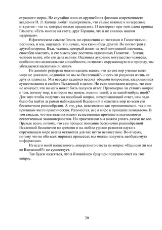 странного мира». Не случайно один из крупнейших физиков современности
академик П. Л. Капица любит подчеркивать, что самые важные и интересные
открытия - это те, которые нельзя предвидеть. И повторяет при этом слова принца
Гамлета: «Есть многое на свете, друг Горацио, что и не снилось нашим
мудрецам».
В физическом смысле Земля, по сравнению со звездами и Галактиками -
песчинка, и мы, ощущаем это лучше, чем кто-нибудь другой. Но посмотрим с
другой стороны. Ведь человек, который живет на этой ничтожной песчинке,
способен мыслить, и его мысль уже достигла отдаленных Галактик... Значит,
человек велик, ибо его дела велики. Оценивая духовное могущество человека,
особенно его колоссальные способности, познавать окружающую его природу, мы
убеждаемся насколько он могуч.
Из данного реферата можно сделать вывод, что до сих пор ученые всего
мира не доказали, «одиноки ли мы во Вселенной?» и есть ли разумная жизнь на
других планетах. Мы нередко задаемся весьма общими вопросами, касающимися
существования и свойств Вселенной в целом. Но если поставлен вопрос, это еще
не означает, что на него может быть получен ответ. Правомерно ли ставить вопрос
о том, почему мир, в котором мы живем, именно такой, а не какой-нибудь иной?
Для того чтобы получить на подобный вопрос, исчерпывающий ответ, нам надо
было бы выйти за рамки наблюдаемой Вселенной и охватить мир во всем его
бесконечном разнообразии. А это, увы, невозможно как принципиально, так и по
причинам чисто практическим. Разумеется, все в мире в принципе познаваемо. В
том смысле, что все явления имеют естественные причины и подчиняются
естественным закономерностям. Но практически мы можем узнать далеко не все.
Прежде всего, потому, что сам процесс познания бесконечно разнообразной
Вселенной бесконечен во времени и на любом уровне развития науки в
окружающем мире всегда останется для нас нечто неизвестное. Во-вторых,
потому что не обо всех мировых процессах мы можем получить необходимую
информацию.
Из всего мной написанного, конкретного ответа на вопрос «Одиноки ли мы
во Вселенной?» не существует.
Так будем надеяться, что в ближайшем будущем получим ответ на этот
вопрос.
20
 