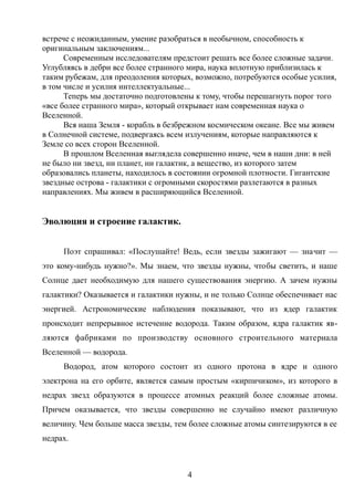 встрече с неожиданным, умение разобраться в необычном, способность к
оригинальным заключениям...
Современным исследователям предстоит решать все более сложные задачи.
Углубляясь в дебри все более странного мира, наука вплотную приблизилась к
таким рубежам, для преодоления которых, возможно, потребуются особые усилия,
в том числе и усилия интеллектуальные...
Теперь мы достаточно подготовлены к тому, чтобы перешагнуть порог того
«все более странного мира», который открывает нам современная наука о
Вселенной.
Вся наша Земля - корабль в безбрежном космическом океане. Все мы живем
в Солнечной системе, подвергаясь всем излучениям, которые направляются к
Земле со всех сторон Вселенной.
В прошлом Вселенная выглядела совершенно иначе, чем в наши дни: в ней
не было ни звезд, ни планет, ни галактик, а вещество, из которого затем
образовались планеты, находилось в состоянии огромной плотности. Гигантские
звездные острова - галактики с огромными скоростями разлетаются в разных
направлениях. Мы живем в расширяющийся Вселенной.
Эволюция и строение галактик.
Поэт спрашивал: «Послушайте! Ведь, если звезды зажигают — значит —
это кому-нибудь нужно?». Мы знаем, что звезды нужны, чтобы светить, и наше
Солнце дает необходимую для нашего существования энергию. А зачем нужны
галактики? Оказывается и галактики нужны, и не только Солнце обеспечивает нас
энергией. Астрономические наблюдения показывают, что из ядер галактик
происходит непрерывное истечение водорода. Таким образом, ядра галактик яв-
ляются фабриками по производству основного строительного материала
Вселенной — водорода.
Водород, атом которого состоит из одного протона в ядре и одного
электрона на его орбите, является самым простым «кирпичиком», из которого в
недрах звезд образуются в процессе атомных реакций более сложные атомы.
Причем оказывается, что звезды совершенно не случайно имеют различную
величину. Чем больше масса звезды, тем более сложные атомы синтезируются в ее
недрах.
4
 