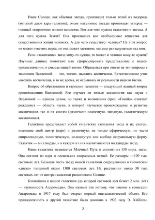 Наше Солнце, как обычная звезда, производит только гелий из водорода
(который дают ядра галактик), очень массивные звезды производят углерод —
главный «кирпичик» живого вещества. Вот для чего нужны галактики и звезды. А
для чего нужна Земля? Она производит все необходимые вещества для
существования жизни человека. А для чего существует человек? На этот вопрос
не может ответить наука, но она может заставить нас еще раз задуматься над ним.
Если «зажигание» звезд кому-то нужно, то может и человек кому-то нужен?
Научные данные помогают нам сформулировать представление о нашем
предназначении, о смысле нашей жизни. Обращаться при ответе на эти вопросы к
эволюции Вселенной — это, значит, мыслить космически. Естествознание учит
мыслить космически, в то же время, не отрываясь от реальности нашего бытия.
Вопрос об образовании и строении галактик — следующий важный вопрос
происхождения Вселенной. Его изучает не только космология как наука о
Вселенной — едином целом, но также и космогония (греч. «Гонейа» означает
рождение) — область науки, в которой изучается происхождение и развитие
космических тел и их систем (различают планетную, звездную, галактическую
космогонию).
Галактика представляет собой гигантские скопления звезд и их систем,
имеющие свой центр (ядро) и различную, не только сферическую, но часто
спиралевидную, эллиптическую, сплюснутую или вообще неправильную форму.
Галактик — миллиарды, и в каждой из них насчитываются миллиарды звезд.
Наша галактика называется Млечный Путь и состоит из 150 млрд. звезд.
Она состоит из ядра и нескольких спиральных ветвей. Ее размеры —100 тыс.
световых лет. Большая часть звезд нашей галактики сосредоточена в гигантском
«диске» толщиной около 1500 световых лет. На расстоянии около 30 тыс.
световых лет от центра галактики расположено Солнце.
Ближайшая к нашей галактика (до которой световой луч бежит 2 млн. лет)
— «туманность Андромеды». Она названа так потому, что именно в созвездии
Андромеды в 1917 году был открыт первый внегалактический объект. Его
принадлежность к другой галактике была доказана в 1923 году Э. Хабблом,
5
 
