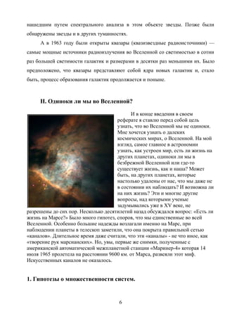 нашедшим путем спектрального анализа в этом объекте звезды. Позже были
обнаружены звезды и в других туманностях.
А в 1963 году были открыты квазары (квазизвездные радиоисточники) —
самые мощные источники радиоизлучения во Вселенной со светимостью в сотни
раз большей светимости галактик и размерами в десятки раз меньшими их. Было
предположено, что квазары представляют собой ядра новых галактик и, стало
быть, процесс образования галактик продолжается и поныне.
II. Одиноки ли мы во Вселенной?
И в конце введения в своем
реферате я ставлю перед собой цель
узнать, что во Вселенной мы не одиноки.
Мне хочется узнать о далеких
космических мирах, о Вселенной. На мой
взгляд, самое главное в астрономии
узнать, как устроен мир, есть ли жизнь на
других планетах, одиноки ли мы в
безбрежной Вселенной или где-то
существует жизнь, как и наша? Может
быть, на других планетах, которые
настолько удалены от нас, что мы даже не
в состоянии их наблюдать? И возможна ли
на них жизнь? Эти и многие другие
вопросы, над которыми ученые
задумывались уже в XV веке, не
разрешены до сих пор. Несколько десятилетий назад обсуждался вопрос: «Есть ли
жизнь на Марсе?» Было много гипотез, споров, что мы единственные во всей
Вселенной. Особенно большие надежды возлагали именно на Марс, при
наблюдении планеты в телескоп заметили, что она покрыта правильной сетью
«каналов». Длительное время даже считали, что эти «каналы» - не что иное, как
«творение рук марсианских». Но, увы, первые же снимки, полученные с
американской автоматической межпланетной станции «Маринер-4» которая 14
июля 1965 пролетела на расстоянии 9600 км. от Марса, развеяли этот миф.
Искусственных каналов не оказалось.
1. Гипотезы о множественности систем.
6
 