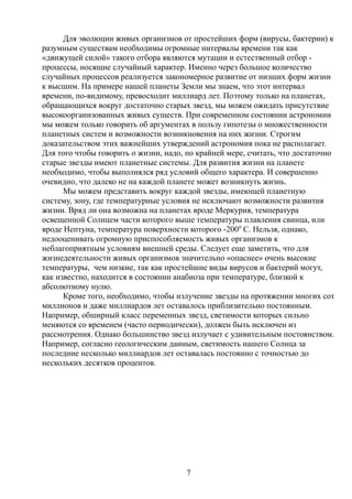 Для эволюции живых организмов от простейших форм (вирусы, бактерии) к
разумным существам необходимы огромные интервалы времени так как
«движущей силой» такого отбора являются мутации и естественный отбор -
процессы, носящие случайный характер. Именно через большое количество
случайных процессов реализуется закономерное развитие от низших форм жизни
к высшим. На примере нашей планеты Земли мы знаем, что этот интервал
времени, по-видимому, превосходит миллиард лет. Поэтому только на планетах,
обращающихся вокруг достаточно старых звезд, мы можем ожидать присутствие
высокоорганизованных живых существ. При современном состоянии астрономии
мы можем только говорить об аргументах в пользу гипотезы о множественности
планетных систем и возможности возникновения на них жизни. Строгим
доказательством этих важнейших утверждений астрономия пока не располагает.
Для того чтобы говорить о жизни, надо, по крайней мере, считать, что достаточно
старые звезды имеют планетные системы. Для развития жизни на планете
необходимо, чтобы выполнялся ряд условий общего характера. И совершенно
очевидно, что далеко не на каждой планете может возникнуть жизнь.
Мы можем представить вокруг каждой звезды, имеющей планетную
систему, зону, где температурные условия не исключают возможности развития
жизни. Вряд ли она возможна на планетах вроде Меркурия, температура
освещенной Солнцем части которого выше температуры плавления свинца, или
вроде Нептуна, температура поверхности которого -2000
С. Нельзя, однако,
недооценивать огромную приспособляемость живых организмов к
неблагоприятным условиям внешней среды. Следует еще заметить, что для
жизнедеятельности живых организмов значительно «опаснее» очень высокие
температуры, чем низкие, так как простейшие виды вирусов и бактерий могут,
как известно, находится в состоянии анабиоза при температуре, близкой к
абсолютному нулю.
Кроме того, необходимо, чтобы излучение звезды на протяжении многих сот
миллионов и даже миллиардов лет оставалось приблизительно постоянным.
Например, обширный класс переменных звезд, светимости которых сильно
меняются со временем (часто периодически), должен быть исключен из
рассмотрения. Однако большинство звезд излучает с удивительным постоянством.
Например, согласно геологическим данным, светимость нашего Солнца за
последние несколько миллиардов лет оставалась постоянно с точностью до
нескольких десятков процентов.
7
 