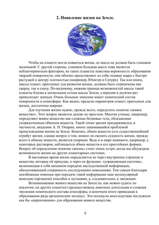 2. Появление жизни на Земле.
Чтобы на планете могла появиться жизнь, ее масса не должна быть слишком
маленькой. С другой стороны, слишком большая масса тоже является
неблагоприятным фактором, на таких планетах невелика вероятность образования
твердой поверхности, они обычно представляют из себя газовые шары с быстро
растущей к центру плотностью (например, Юпитер и Сатурн). Так или иначе,
массы планет, пригодных для развития жизни, должны быть ограничены как
сверху, так и снизу. По-видимому, нижняя граница возможностей массы такой
планеты близка к нескольким сотым массы Земли, а верхняя в десятки раз
превосходит земную. Очень большое значение имеет химический состав
поверхности и атмосферы. Как видно, пределы параметров планет, пригодных для
жизни, достаточно широки.
Для изучения жизни нужно, прежде всего, определить понятие «живое
вещество». Этот вопрос является далеко не простым. Многие ученые, например,
определяют живое вещество как сложные белковые тела, обладающие
упорядоченным обменом веществ. Такой точки зрения придерживался, в
частности, академик А. И. Опарин, много занимавшийся проблемой
происхождения жизни на Земле. Конечно, обмен веществ есть существеннейший
атрибут жизни, однако вопрос о том, можно ли сводить сущность жизни, прежде
всего к обмену веществ, является спорным. Ведь и в мире неживого, например, у
некоторых растворов, наблюдается обмен веществ в его простейших формах.
Вопрос об определении понятия «жизнь» стоит очень остро, когда мы обсуждаем
возможности жизни на других планетарных системах.
В настоящее время жизнь определяется не через внутреннее строение и
вещества, которые ей присущи, а через ее функции: «управляющая система»,
включающая в себя механизм передачи наследственной информации,
обеспечивающей сохранность последующим поколениям. Тем самым благодаря
неизбежным помехам при передаче такой информации наш молекулярный
комплекс (организм) способен к мутациям, а, следовательно, к эволюции.
Возникновению живого вещества на Земле (и, как можно судить по
аналогии, на других планетах) предшествовала довольно длительная и сложная
эволюция химического состава атмосферы, в конечном итоге приведшая к
образованию ряда органических молекул. Эти молекулы впоследствии послужили
как бы «кирпичиками» для образования живого вещества.
8
 
