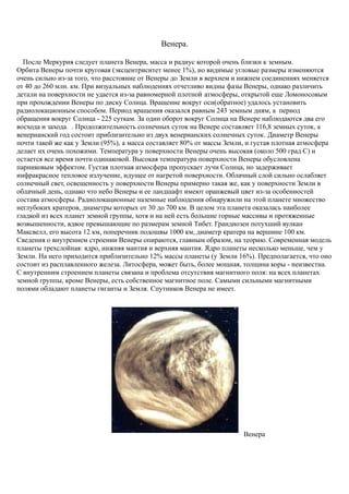 Венера.
После Меркурия следует планета Венера, масса и радиус которой очень близки к земным.
Орбита Венеры почти круговая (эксцентриситет менее 1%), но видимые угловые размеры изменяются
очень сильно из-за того, что расстояние от Венеры до Земли в верхнем и нижнем соединениях меняется
от 40 до 260 млн. км. При визуальных наблюдениях отчетливо видны фазы Венеры, однако различить
детали на поверхности не удается из-за равномерной плотной атмосферы, открытой еще Ломоносовым
при прохождении Венеры по диску Солнца. Вращение вокруг оси(обратное) удалось установить
радиолокационным способом. Период вращения оказался равным 243 земным дням, а период
обращения вокруг Солнца - 225 суткам. За один оборот вокруг Солнца на Венере наблюдаются два его
восхода и захода. . Продолжительность солнечных суток на Венере составляет 116,8 земных суток, а
венерианский год состоит приблизительно из двух венерианских солнечных суток. Диаметр Венеры
почти такой же как у Земли (95%), а масса составляет 80% от массы Земли, и густая плотная атмосфера
делает их очень похожими. Температура у поверхности Венеры очень высокая (около 500 град С) и
остается все время почти одинаковой. Высокая температура поверхности Венеры обусловлена
парниковым эффектом. Густая плотная атмосфера пропускает лучи Солнца, но задерживает
инфракрасное тепловое излучение, идущее от нагретой поверхности. Облачный слой сильно ослабляет
солнечный свет, освещенность у поверхности Венеры примерно такая же, как у поверхности Земли в
облачный день, однако что небо Венеры и ее ландшафт имеют оранжевый цвет из-за особенностей
состава атмосферы. Радиолокационные наземные наблюдения обнаружили на этой планете множество
неглубоких кратеров, диаметры которых от 30 до 700 км. В целом эта планета оказалась наиболее
гладкой из всех планет земной группы, хотя и на ней есть большие горные массивы и протяженные
возвышенности, вдвое превышающие по размерам земной Тибет. Грандиозен потухший вулкан
Максвелл, его высота 12 км, поперечник подошвы 1000 км, диаметр кратера на вершине 100 км.
Сведения о внутреннем строении Венеры опираются, главным образом, на теорию. Современная модель
планеты трехслойная: ядро, нижняя мантия и верхняя мантия. Ядро планеты несколько меньше, чем у
Земли. На него приходится приблизительно 12% массы планеты (у Земли 16%). Предполагается, что оно
состоит из расплавленного железа. Литосфера, может быть, более мощная, толщина коры - неизвестна.
С внутренним строением планеты связана и проблема отсутствия магнитного поля: на всех планетах
земной группы, кроме Венеры, есть собственное магнитное поле. Самыми сильными магнитными
полями обладают планеты гиганты и Земля. Спутников Венера не имеет.
Венера
 