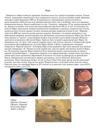 Марс.
Поверхность Марса изобилует кратерами. Особенно много их в южном полушарии планеты. Темные
области, занимающие значительную часть поверхности планеты, получили название морей. Диаметры
некоторых морей превышают 2000 км. Возвышенности, напоминающие земные континенты,
представляющие собой светлые поля оранжево-красного цвета. Как и на Венере, здесь есть огромные
вулканические конусы. Высота наибольшего из них - Олимпуса - превышает 25 км, диаметр кратера 90
км. Диаметр основания этой гигантской конусообразной горы более 500 км. О том, что миллионы лет
назад на Марсе происходили мощные вулканические извержения и смещались поверхностные пласты,
свидетельствуют остатки лавовых потоков, огромные разломы поверхности (один из них - Маринер -
тянется на 4000 км), многочисленные ущелья и каньоны. Возможно, что именно некоторые из этих
образований (например, цепочки кратеров или протяженные ущелья) исследователи Марса еще 100 лет
назад приняли за "каналы", существование которых впоследствии долгое время пытались объяснить
деятельностью разумных обитателей Марса. Перестал быть загадкой и красноватый цвет Марса. Он
объясняется тем, что грунт этой планеты содержит много глин, богатых железом. С близкого расстояния
неоднократно фотографировались спутники Марса Деймос и Фобос и передавались панорамы
поверхности "Красной планеты". Атмосфера Марса очень разрежена. При таком давлении вода закипает
уже при температуре +2С. Именно поэтому никаких рек, озер или морей, заполненных водой на Марсе
нет. По-видимому, каньоны Марса никогда не были заполнены водой, а происхождение их связано с
древней тектоникой Марса - с движением огромных плит марсианской коры. Однако, были получены и
снимки явно водно-эрозионных образований. В частности это видно на примере русла древней реки
Нергал. Внимательное изучение русел древних рек показало, что их обмеление происходило
постепенно. Много обсуждался вопрос, что же это было? Вода? Или какая другая текучая субстанция?
Сошлись, все-таки, на воде. Куда же она делась? Вопросов много, на которые сейчас пока нет ответа.
Известно лишь, что атмосфера Марса на 95% состоит из углекислого газа, водяных паров - всего 0,05%,
кислорода 0,1-0,4%, азота 2,5%.
1)Марс
2)Вулкан “Олимпус”
3)Каньон “Маринер”
4)Спутники Марса:
Фобос и Деймос.
 